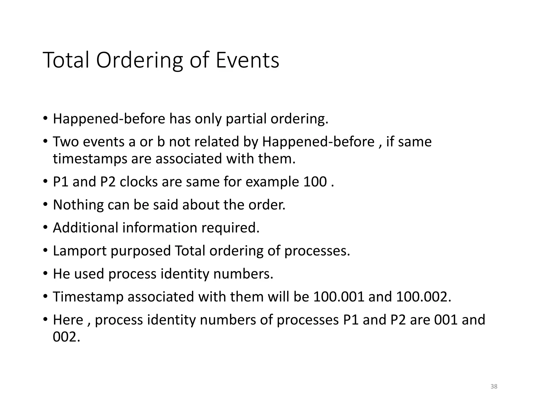 Total Ordering of Events
• Happened-before has only partial ordering.
• Two events a or b not related by Happened-before , if same
timestamps are associated with them.
• P1 and P2 clocks are same for example 100 .
• Nothing can be said about the order.
• Additional information required.
• Lamport purposed Total ordering of processes.
• He used process identity numbers.
• Timestamp associated with them will be 100.001 and 100.002.
• Here , process identity numbers of processes P1 and P2 are 001 and
002.
38
 