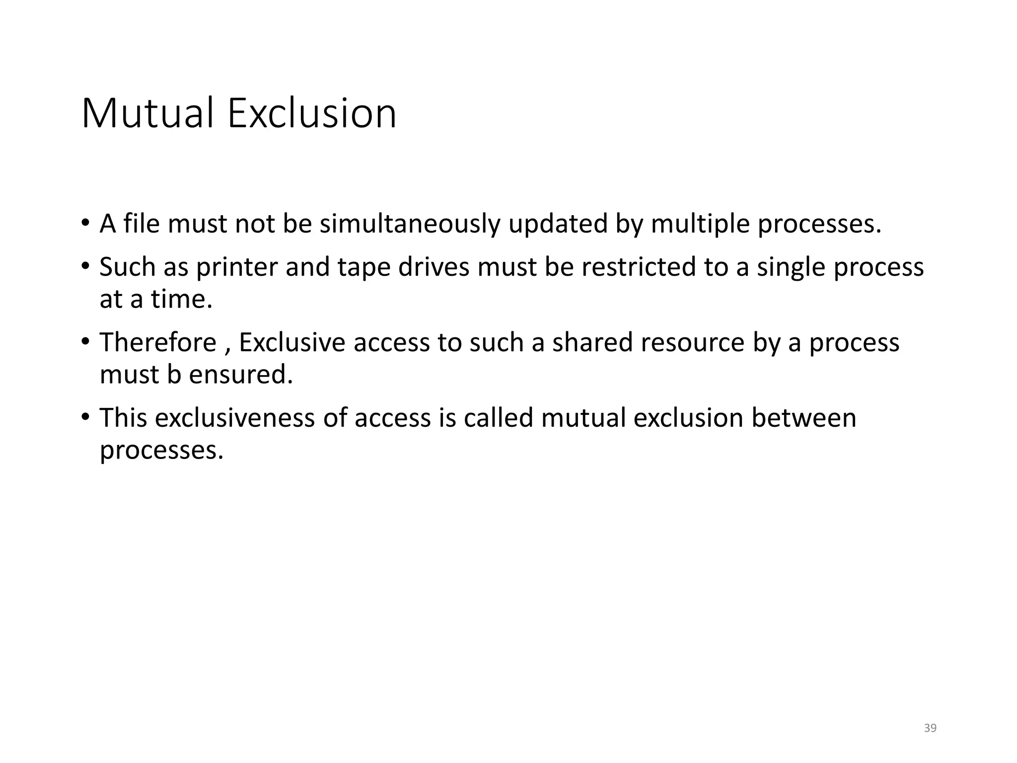 Mutual Exclusion
• A file must not be simultaneously updated by multiple processes.
• Such as printer and tape drives must be restricted to a single process
at a time.
• Therefore , Exclusive access to such a shared resource by a process
must b ensured.
• This exclusiveness of access is called mutual exclusion between
processes.
39
 