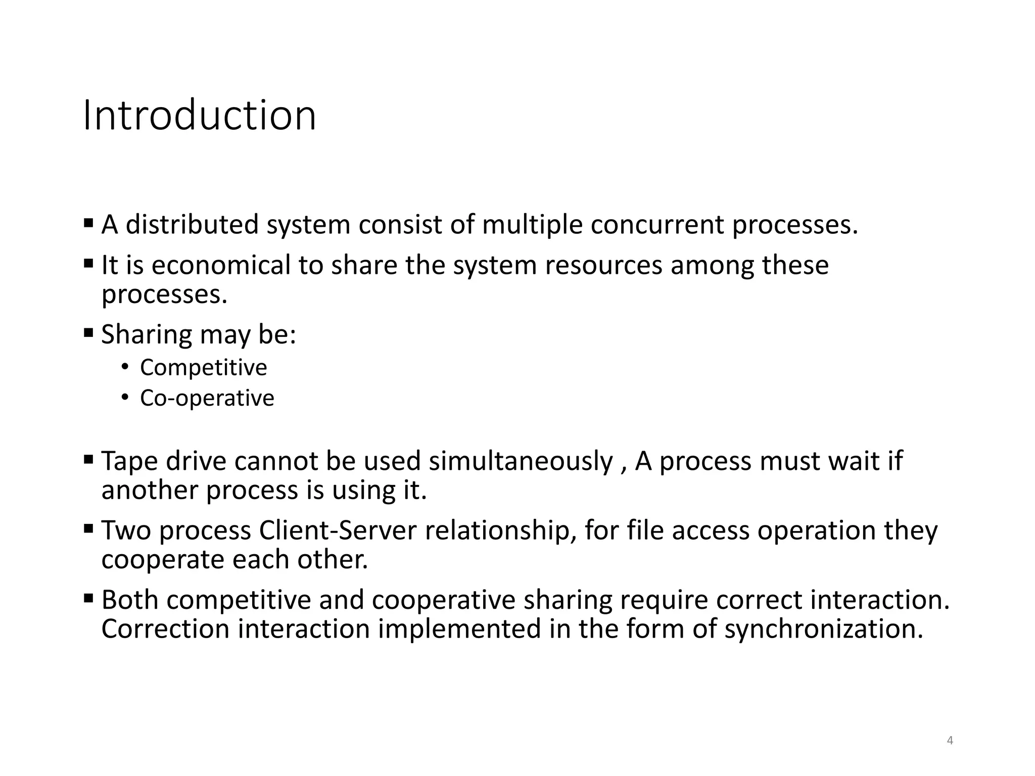 Introduction
 A distributed system consist of multiple concurrent processes.
 It is economical to share the system resources among these
processes.
 Sharing may be:
• Competitive
• Co-operative
 Tape drive cannot be used simultaneously , A process must wait if
another process is using it.
 Two process Client-Server relationship, for file access operation they
cooperate each other.
 Both competitive and cooperative sharing require correct interaction.
Correction interaction implemented in the form of synchronization.
4
 