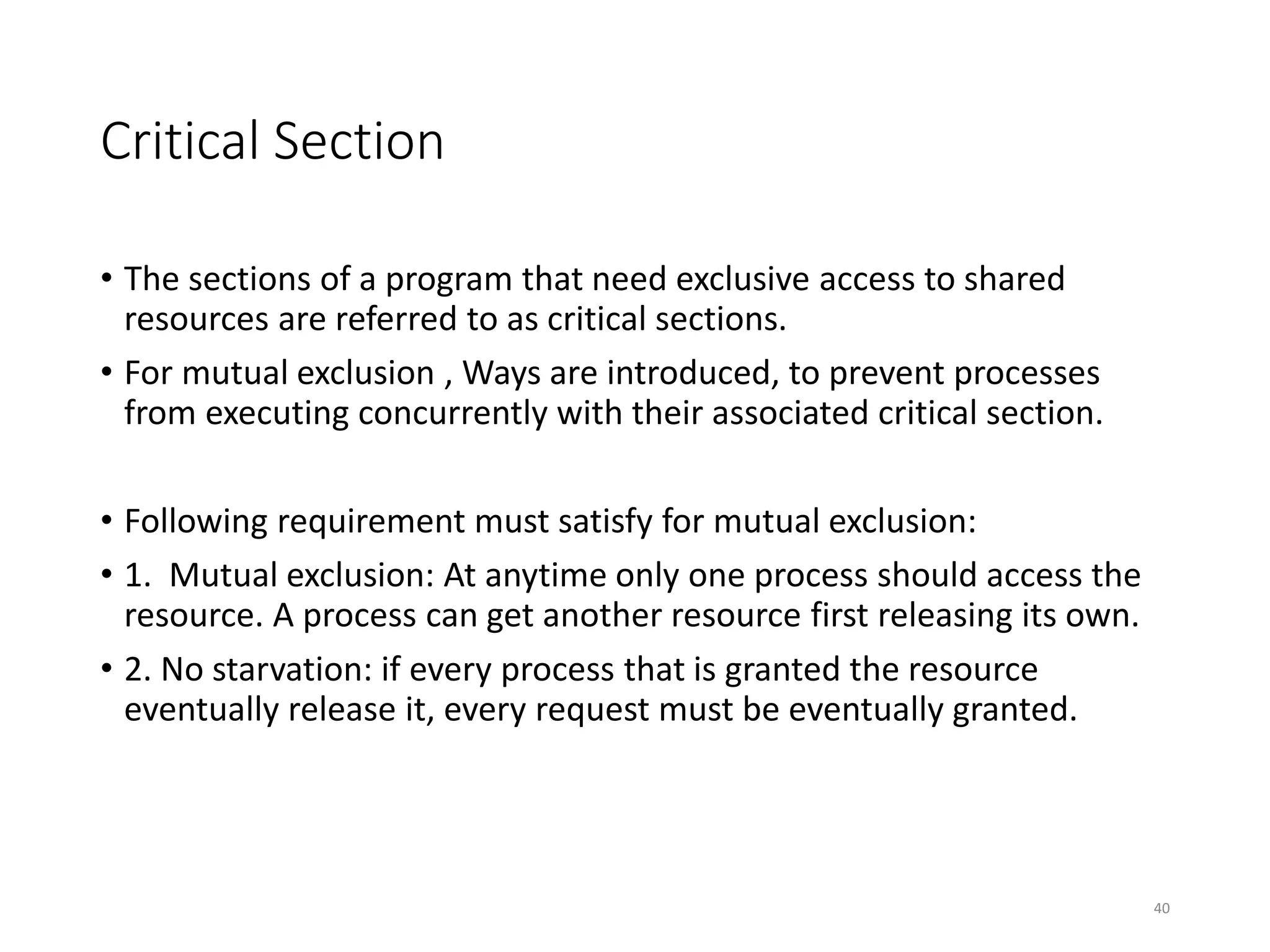 Critical Section
• The sections of a program that need exclusive access to shared
resources are referred to as critical sections.
• For mutual exclusion , Ways are introduced, to prevent processes
from executing concurrently with their associated critical section.
• Following requirement must satisfy for mutual exclusion:
• 1. Mutual exclusion: At anytime only one process should access the
resource. A process can get another resource first releasing its own.
• 2. No starvation: if every process that is granted the resource
eventually release it, every request must be eventually granted.
40
 