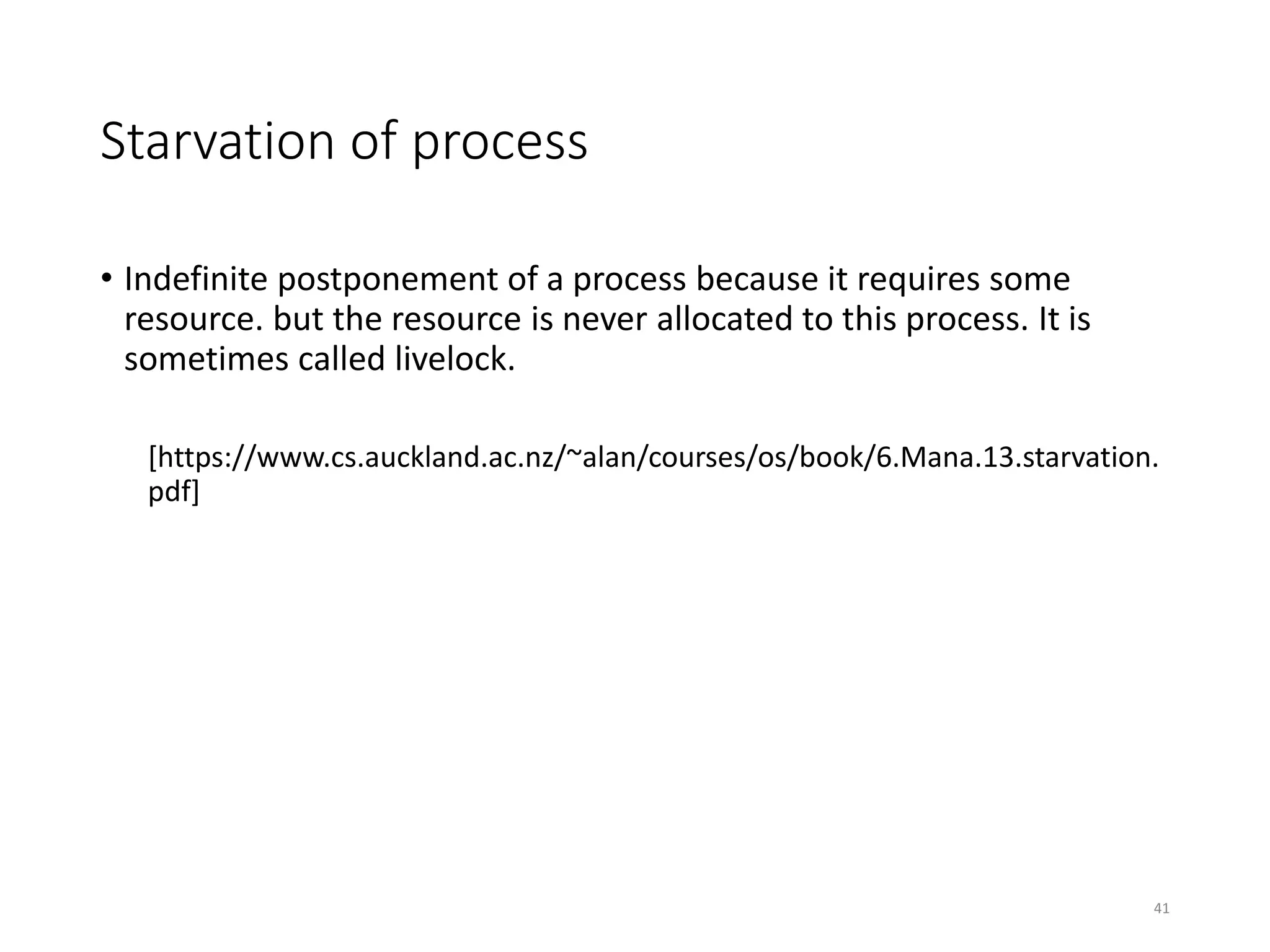 Starvation of process
• Indefinite postponement of a process because it requires some
resource. but the resource is never allocated to this process. It is
sometimes called livelock.
[https://www.cs.auckland.ac.nz/~alan/courses/os/book/6.Mana.13.starvation.
pdf]
41
 