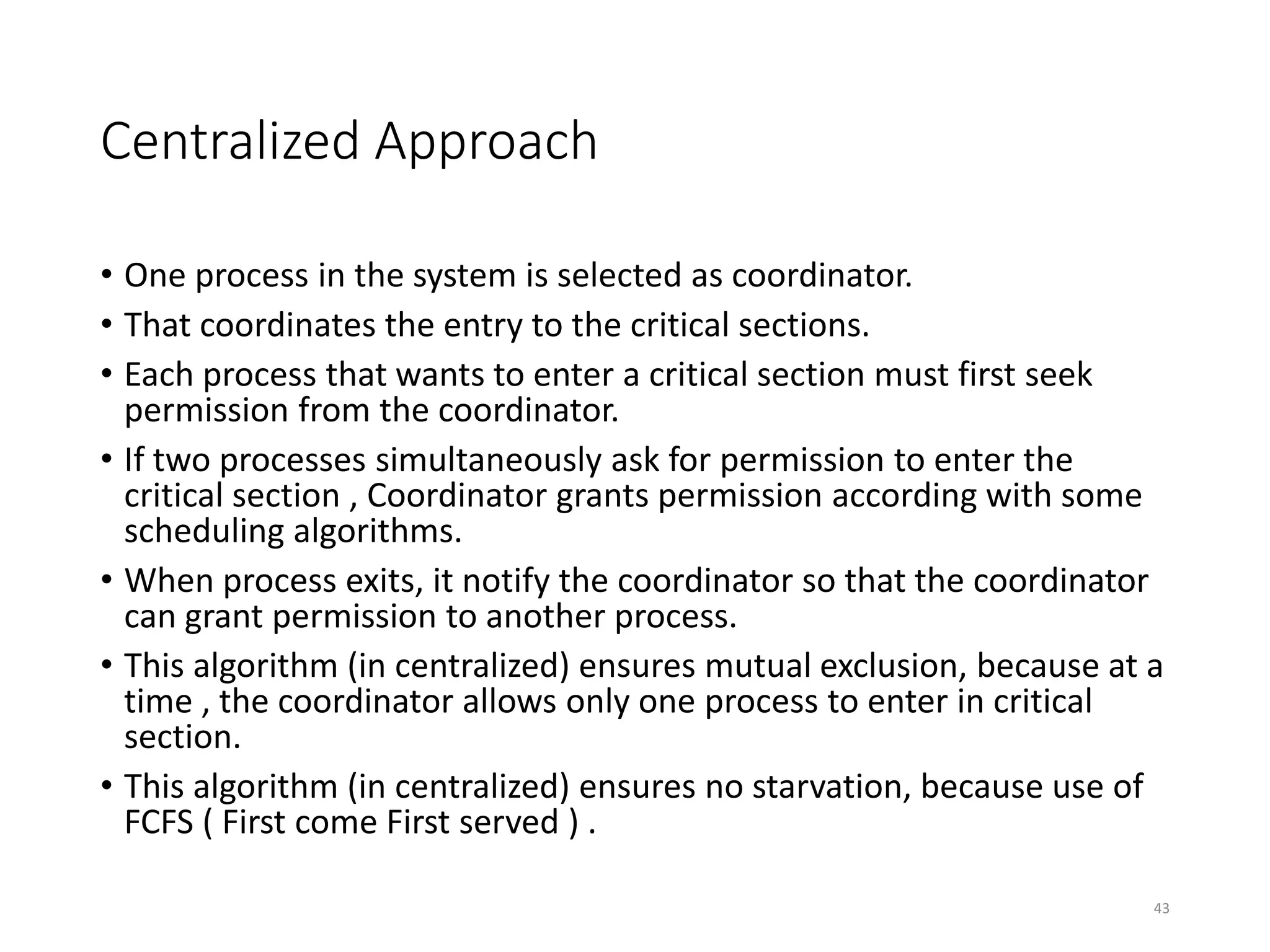 Centralized Approach
• One process in the system is selected as coordinator.
• That coordinates the entry to the critical sections.
• Each process that wants to enter a critical section must first seek
permission from the coordinator.
• If two processes simultaneously ask for permission to enter the
critical section , Coordinator grants permission according with some
scheduling algorithms.
• When process exits, it notify the coordinator so that the coordinator
can grant permission to another process.
• This algorithm (in centralized) ensures mutual exclusion, because at a
time , the coordinator allows only one process to enter in critical
section.
• This algorithm (in centralized) ensures no starvation, because use of
FCFS ( First come First served ) .
43
 