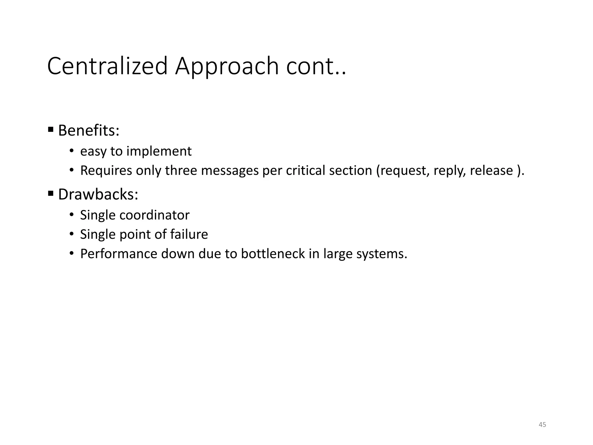 Centralized Approach cont..
 Benefits:
• easy to implement
• Requires only three messages per critical section (request, reply, release ).
 Drawbacks:
• Single coordinator
• Single point of failure
• Performance down due to bottleneck in large systems.
45
 