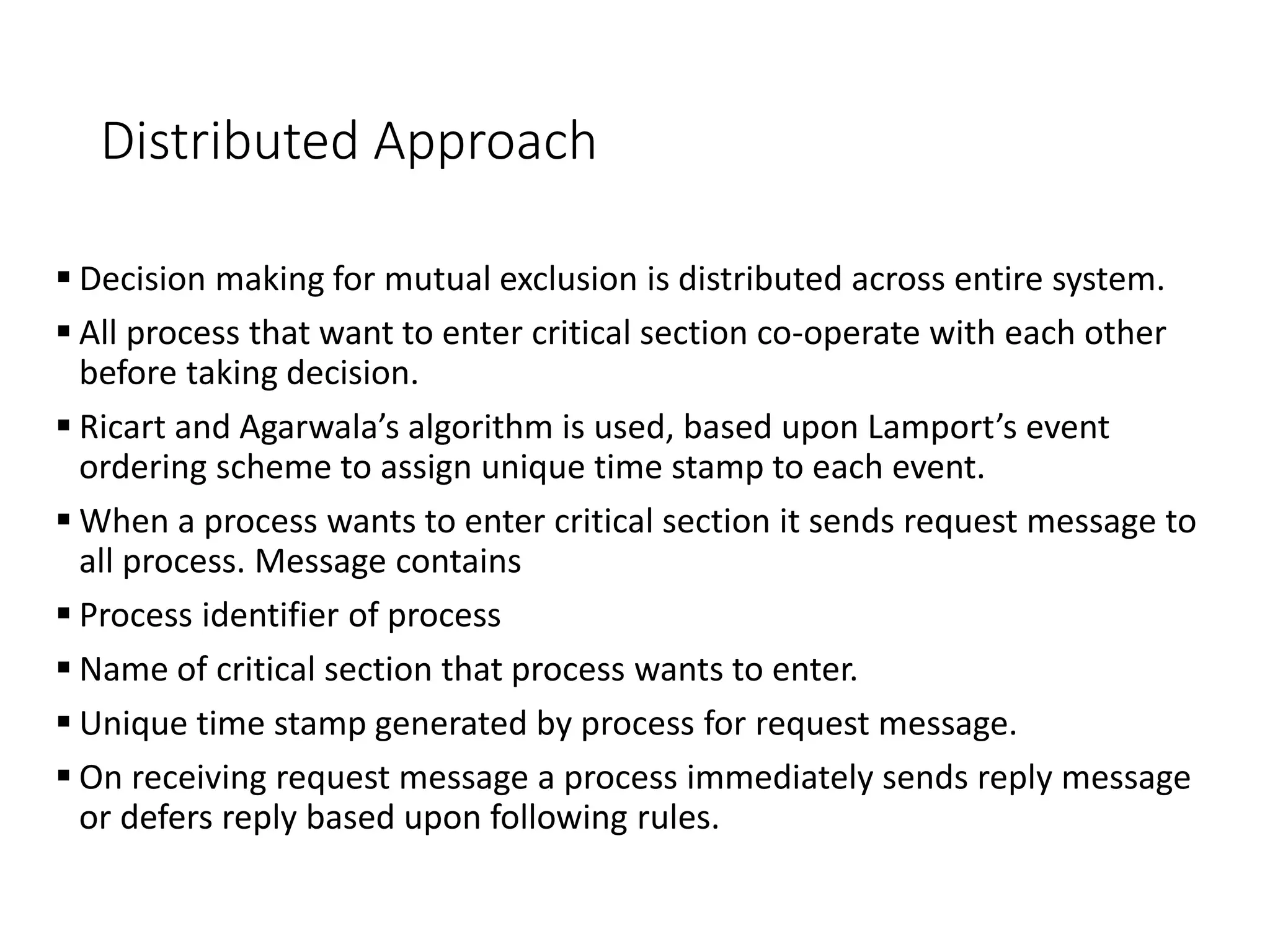Distributed Approach
 Decision making for mutual exclusion is distributed across entire system.
 All process that want to enter critical section co-operate with each other
before taking decision.
 Ricart and Agarwala’s algorithm is used, based upon Lamport’s event
ordering scheme to assign unique time stamp to each event.
 When a process wants to enter critical section it sends request message to
all process. Message contains
 Process identifier of process
 Name of critical section that process wants to enter.
 Unique time stamp generated by process for request message.
 On receiving request message a process immediately sends reply message
or defers reply based upon following rules.
 