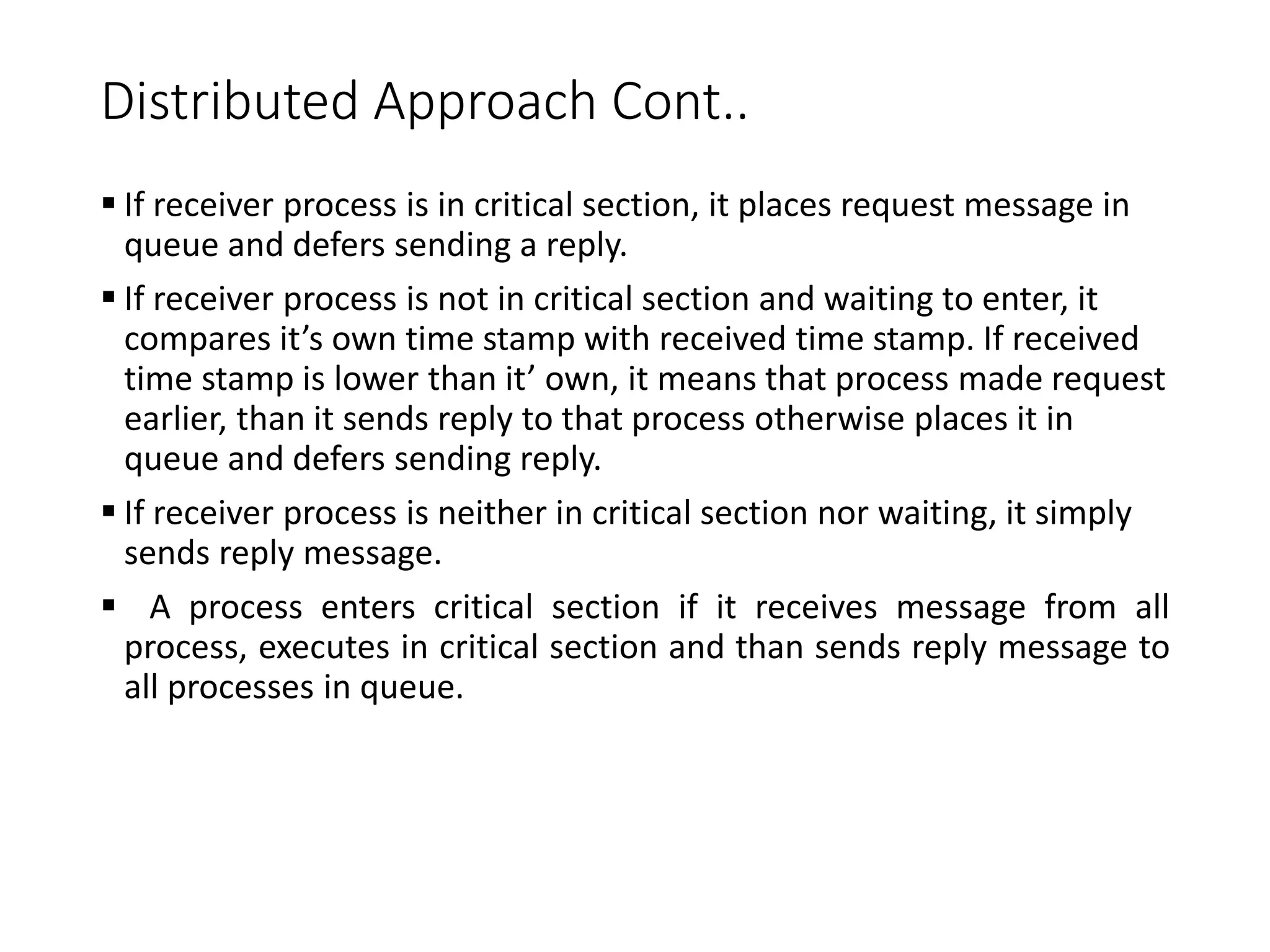 Distributed Approach Cont..
 If receiver process is in critical section, it places request message in
queue and defers sending a reply.
 If receiver process is not in critical section and waiting to enter, it
compares it’s own time stamp with received time stamp. If received
time stamp is lower than it’ own, it means that process made request
earlier, than it sends reply to that process otherwise places it in
queue and defers sending reply.
 If receiver process is neither in critical section nor waiting, it simply
sends reply message.
 A process enters critical section if it receives message from all
process, executes in critical section and than sends reply message to
all processes in queue.
 