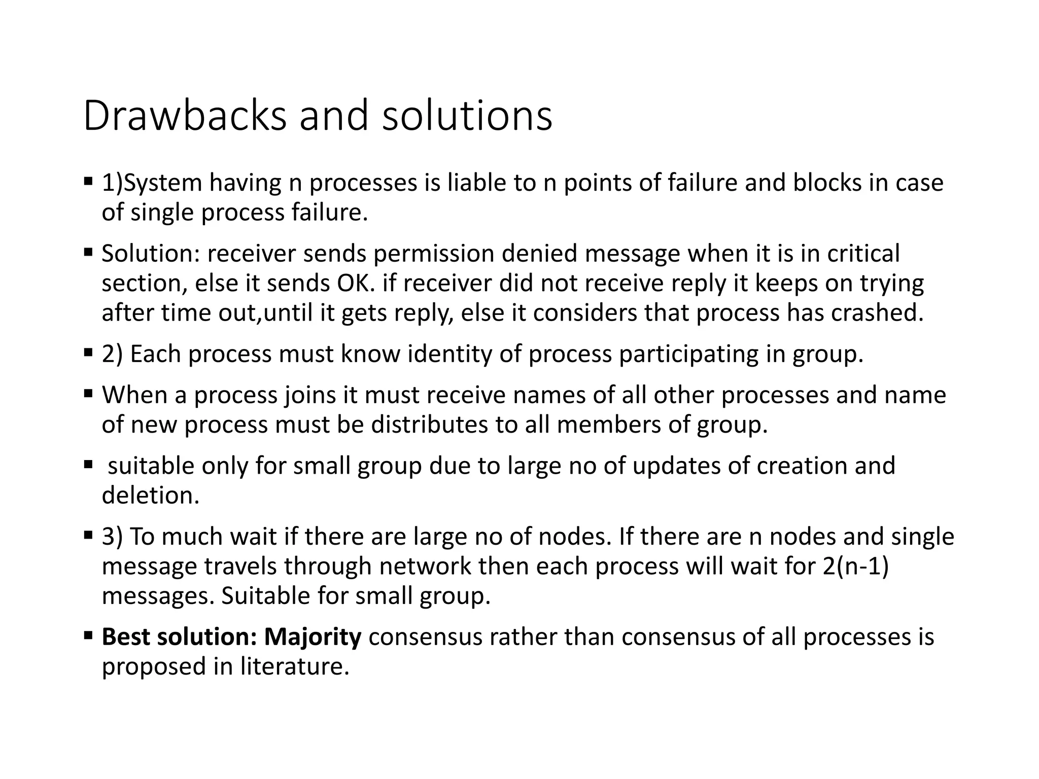 Drawbacks and solutions
 1)System having n processes is liable to n points of failure and blocks in case
of single process failure.
 Solution: receiver sends permission denied message when it is in critical
section, else it sends OK. if receiver did not receive reply it keeps on trying
after time out,until it gets reply, else it considers that process has crashed.
 2) Each process must know identity of process participating in group.
 When a process joins it must receive names of all other processes and name
of new process must be distributes to all members of group.
 suitable only for small group due to large no of updates of creation and
deletion.
 3) To much wait if there are large no of nodes. If there are n nodes and single
message travels through network then each process will wait for 2(n-1)
messages. Suitable for small group.
 Best solution: Majority consensus rather than consensus of all processes is
proposed in literature.
 