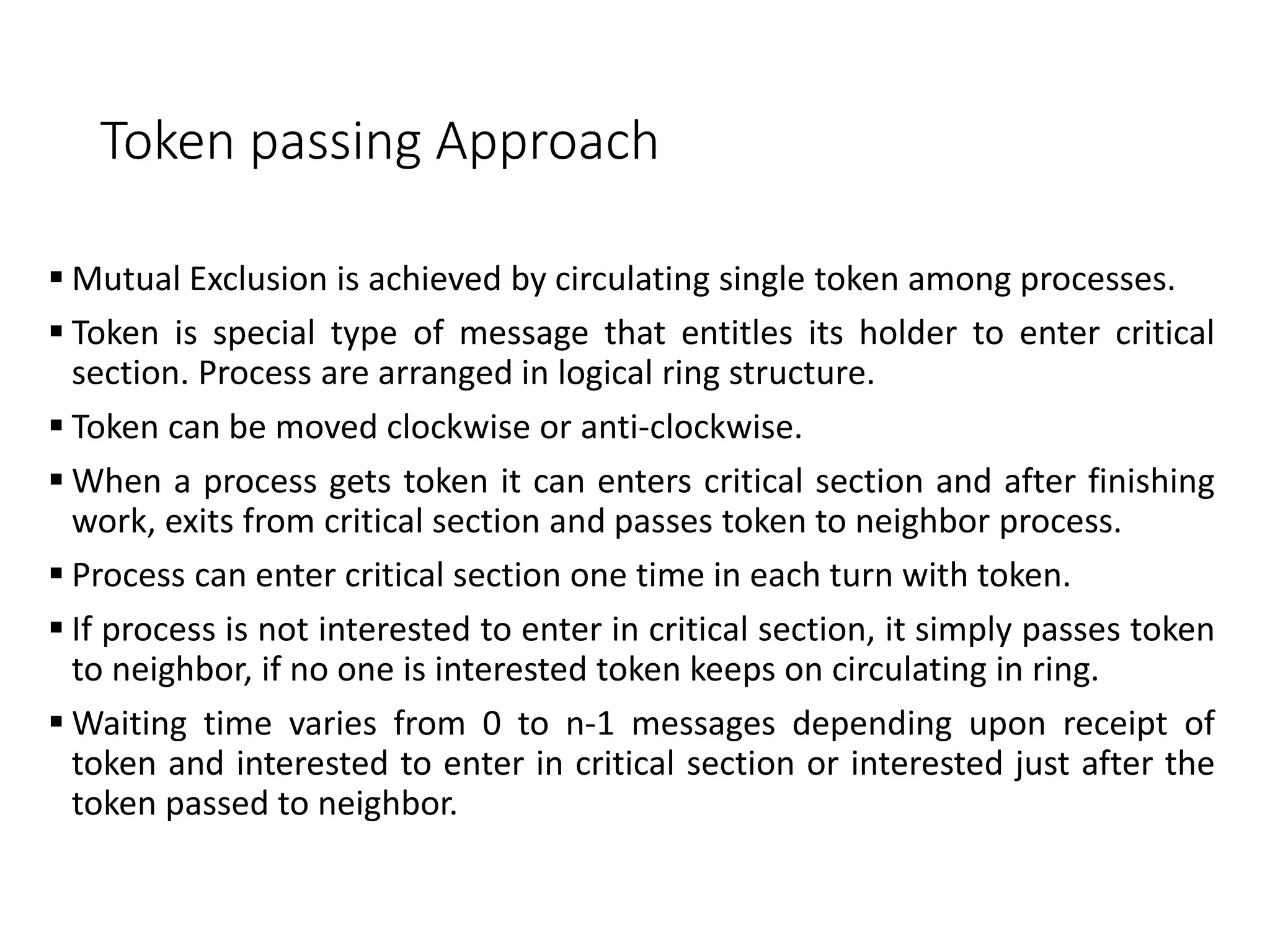 Token passing Approach
 Mutual Exclusion is achieved by circulating single token among processes.
 Token is special type of message that entitles its holder to enter critical
section. Process are arranged in logical ring structure.
 Token can be moved clockwise or anti-clockwise.
 When a process gets token it can enters critical section and after finishing
work, exits from critical section and passes token to neighbor process.
 Process can enter critical section one time in each turn with token.
 If process is not interested to enter in critical section, it simply passes token
to neighbor, if no one is interested token keeps on circulating in ring.
 Waiting time varies from 0 to n-1 messages depending upon receipt of
token and interested to enter in critical section or interested just after the
token passed to neighbor.
 