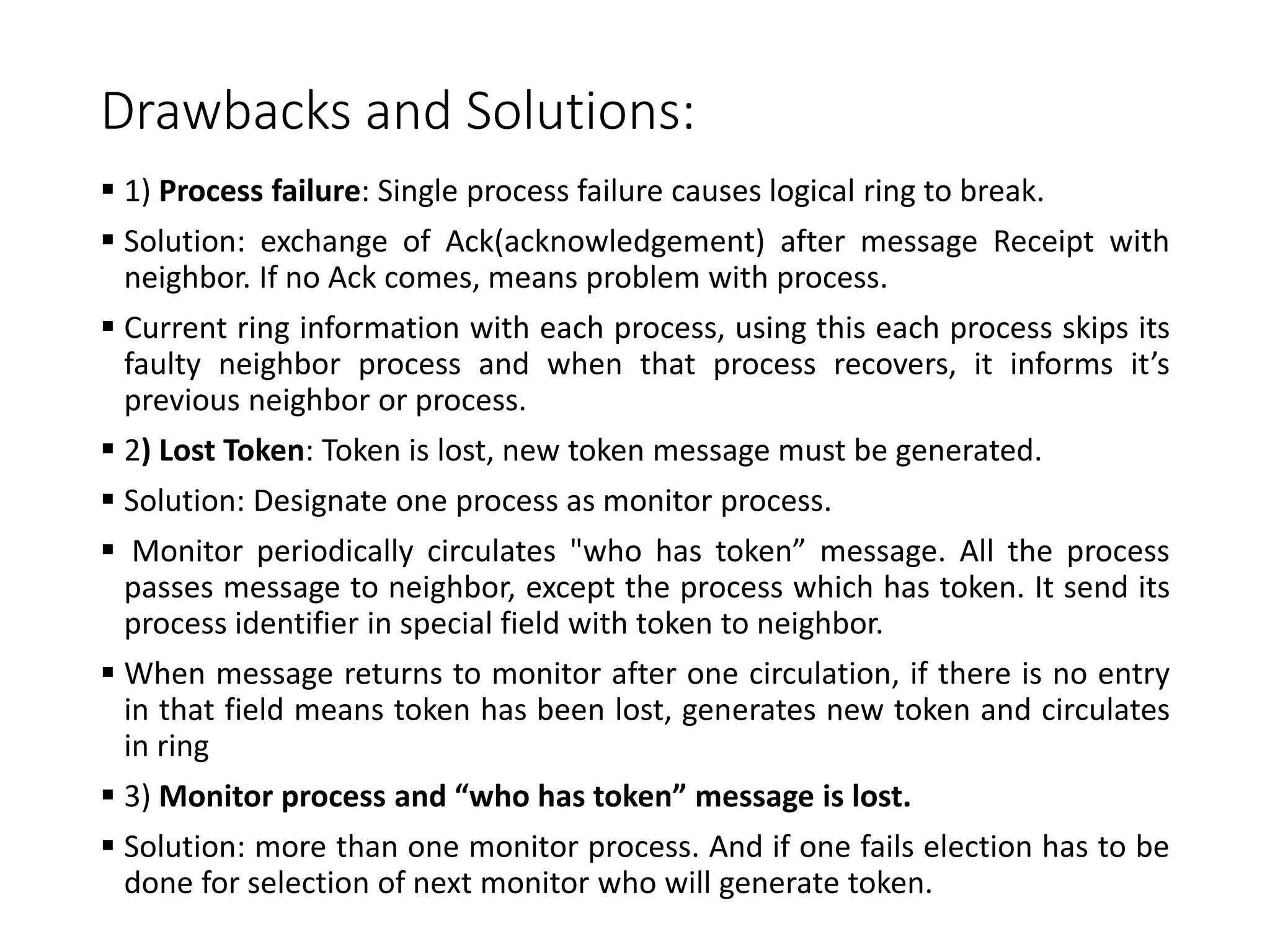 Drawbacks and Solutions:
 1) Process failure: Single process failure causes logical ring to break.
 Solution: exchange of Ack(acknowledgement) after message Receipt with
neighbor. If no Ack comes, means problem with process.
 Current ring information with each process, using this each process skips its
faulty neighbor process and when that process recovers, it informs it’s
previous neighbor or process.
 2) Lost Token: Token is lost, new token message must be generated.
 Solution: Designate one process as monitor process.
 Monitor periodically circulates "who has token” message. All the process
passes message to neighbor, except the process which has token. It send its
process identifier in special field with token to neighbor.
 When message returns to monitor after one circulation, if there is no entry
in that field means token has been lost, generates new token and circulates
in ring
 3) Monitor process and “who has token” message is lost.
 Solution: more than one monitor process. And if one fails election has to be
done for selection of next monitor who will generate token.
 