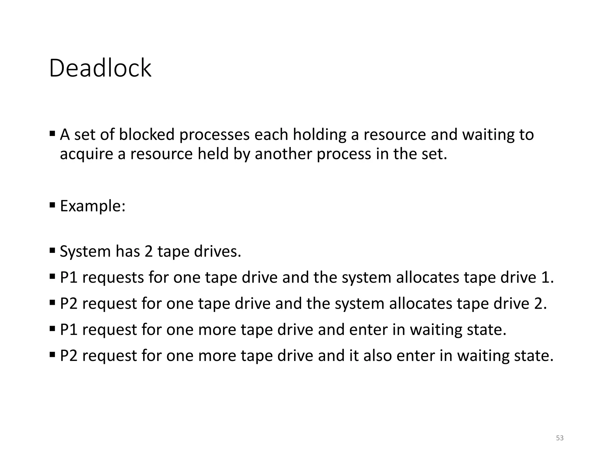 Deadlock
 A set of blocked processes each holding a resource and waiting to
acquire a resource held by another process in the set.
 Example:
 System has 2 tape drives.
 P1 requests for one tape drive and the system allocates tape drive 1.
 P2 request for one tape drive and the system allocates tape drive 2.
 P1 request for one more tape drive and enter in waiting state.
 P2 request for one more tape drive and it also enter in waiting state.
53
 