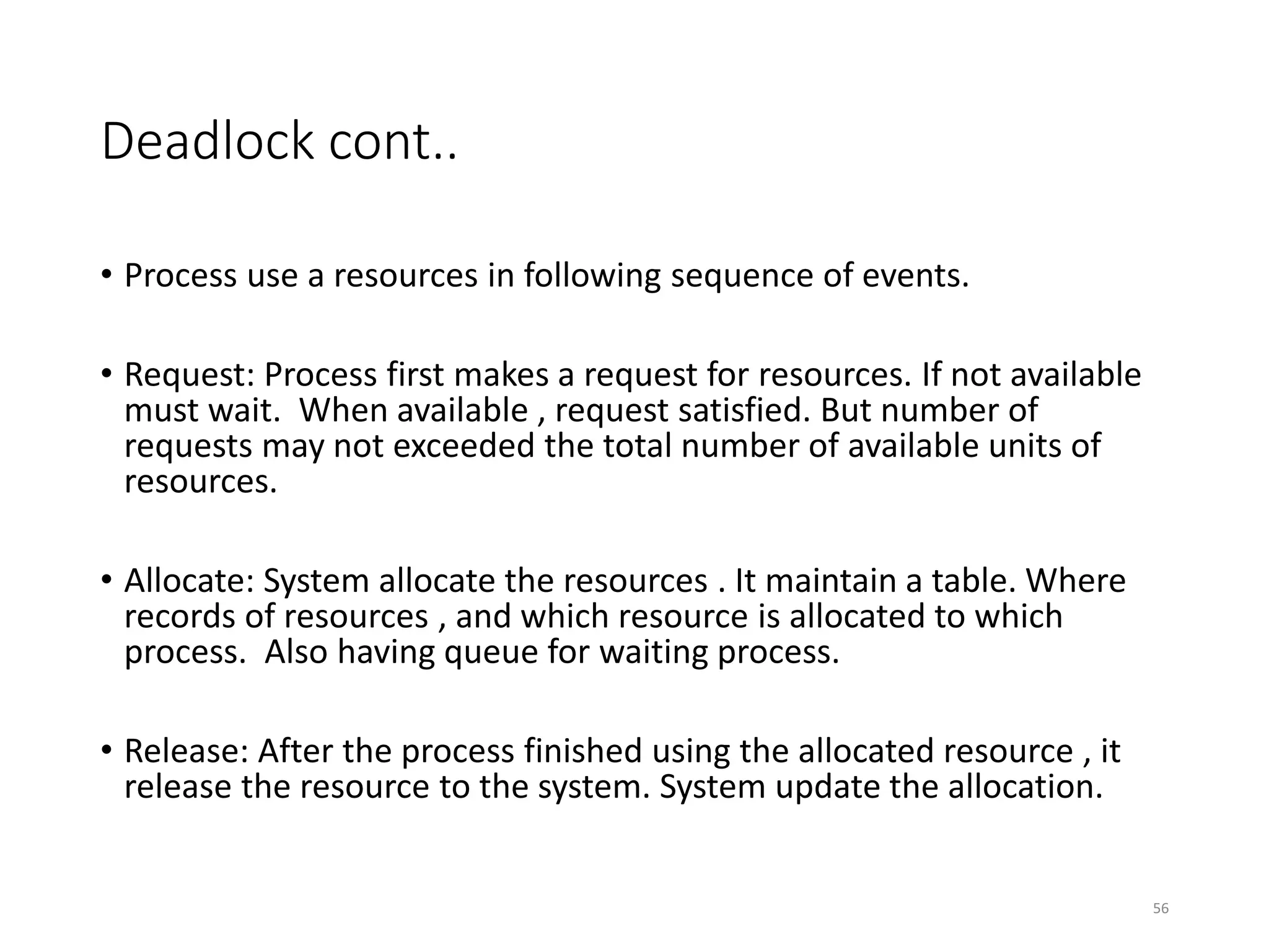 Deadlock cont..
• Process use a resources in following sequence of events.
• Request: Process first makes a request for resources. If not available
must wait. When available , request satisfied. But number of
requests may not exceeded the total number of available units of
resources.
• Allocate: System allocate the resources . It maintain a table. Where
records of resources , and which resource is allocated to which
process. Also having queue for waiting process.
• Release: After the process finished using the allocated resource , it
release the resource to the system. System update the allocation.
56
 