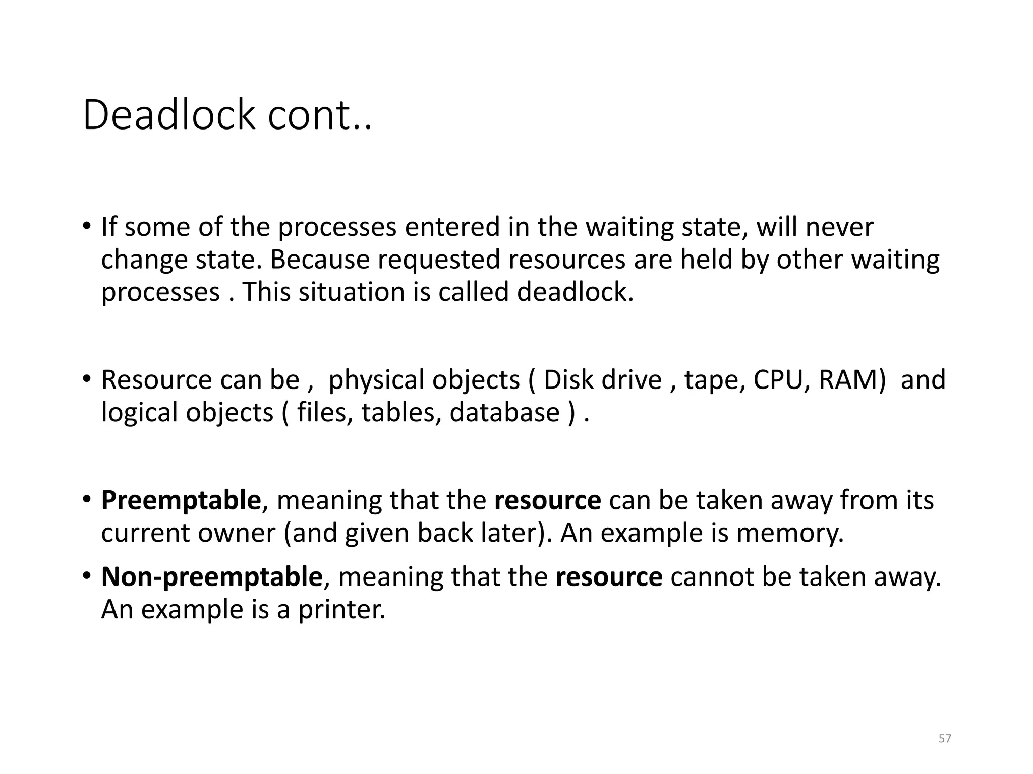 Deadlock cont..
• If some of the processes entered in the waiting state, will never
change state. Because requested resources are held by other waiting
processes . This situation is called deadlock.
• Resource can be , physical objects ( Disk drive , tape, CPU, RAM) and
logical objects ( files, tables, database ) .
• Preemptable, meaning that the resource can be taken away from its
current owner (and given back later). An example is memory.
• Non-preemptable, meaning that the resource cannot be taken away.
An example is a printer.
57
 