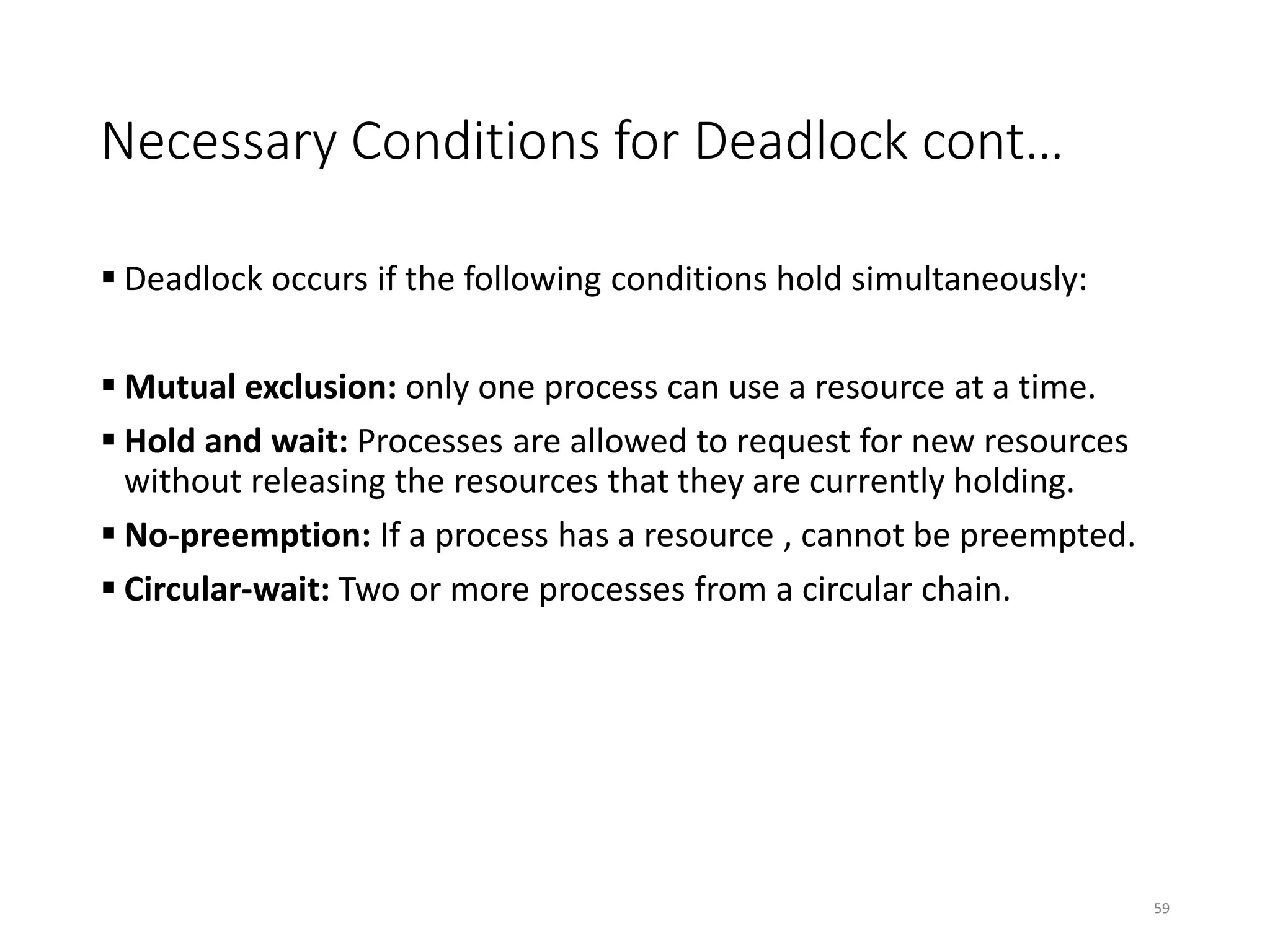 Necessary Conditions for Deadlock cont…
 Deadlock occurs if the following conditions hold simultaneously:
 Mutual exclusion: only one process can use a resource at a time.
 Hold and wait: Processes are allowed to request for new resources
without releasing the resources that they are currently holding.
 No-preemption: If a process has a resource , cannot be preempted.
 Circular-wait: Two or more processes from a circular chain.
59
 