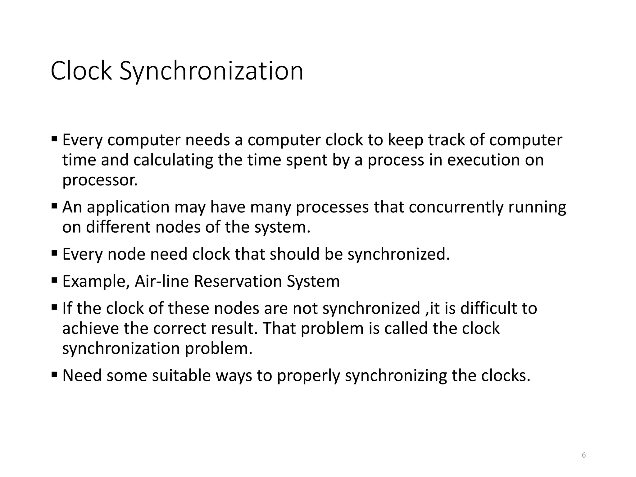 Clock Synchronization
 Every computer needs a computer clock to keep track of computer
time and calculating the time spent by a process in execution on
processor.
 An application may have many processes that concurrently running
on different nodes of the system.
 Every node need clock that should be synchronized.
 Example, Air-line Reservation System
 If the clock of these nodes are not synchronized ,it is difficult to
achieve the correct result. That problem is called the clock
synchronization problem.
 Need some suitable ways to properly synchronizing the clocks.
6
 