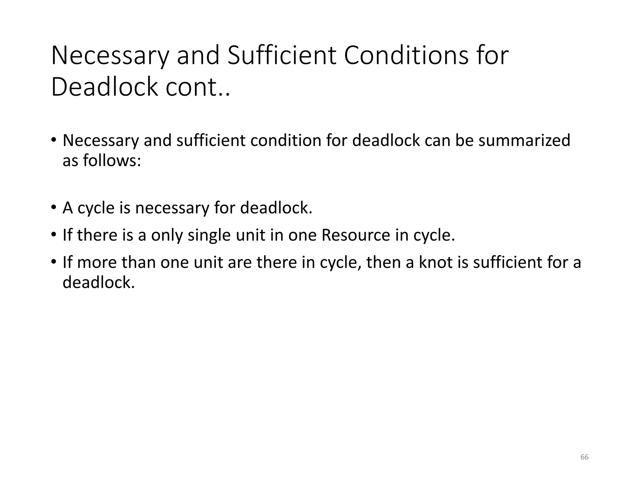 Necessary and Sufficient Conditions for
Deadlock cont..
• Necessary and sufficient condition for deadlock can be summarized
as follows:
• A cycle is necessary for deadlock.
• If there is a only single unit in one Resource in cycle.
• If more than one unit are there in cycle, then a knot is sufficient for a
deadlock.
66
 