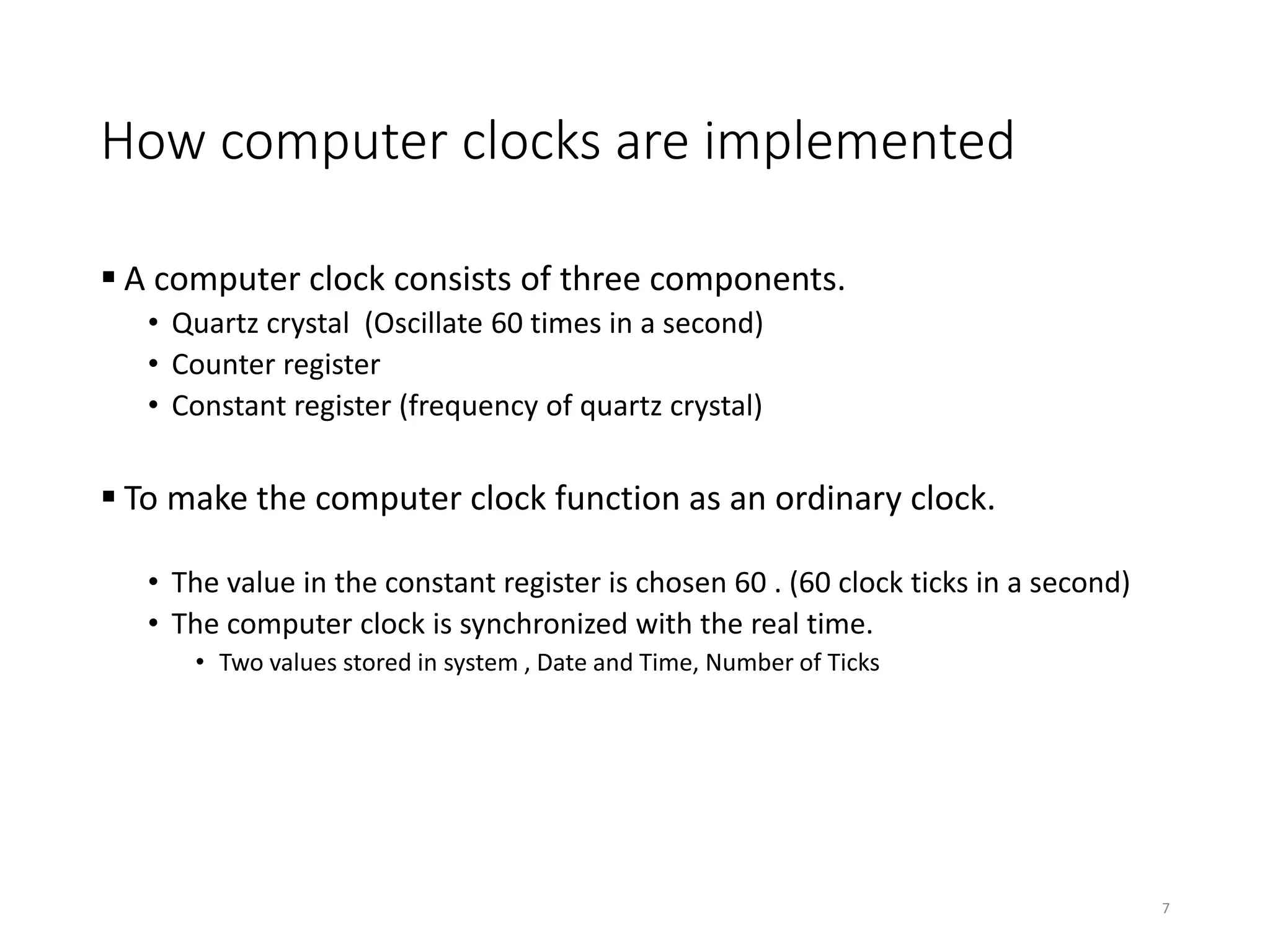 How computer clocks are implemented
 A computer clock consists of three components.
• Quartz crystal (Oscillate 60 times in a second)
• Counter register
• Constant register (frequency of quartz crystal)
 To make the computer clock function as an ordinary clock.
• The value in the constant register is chosen 60 . (60 clock ticks in a second)
• The computer clock is synchronized with the real time.
• Two values stored in system , Date and Time, Number of Ticks
7
 