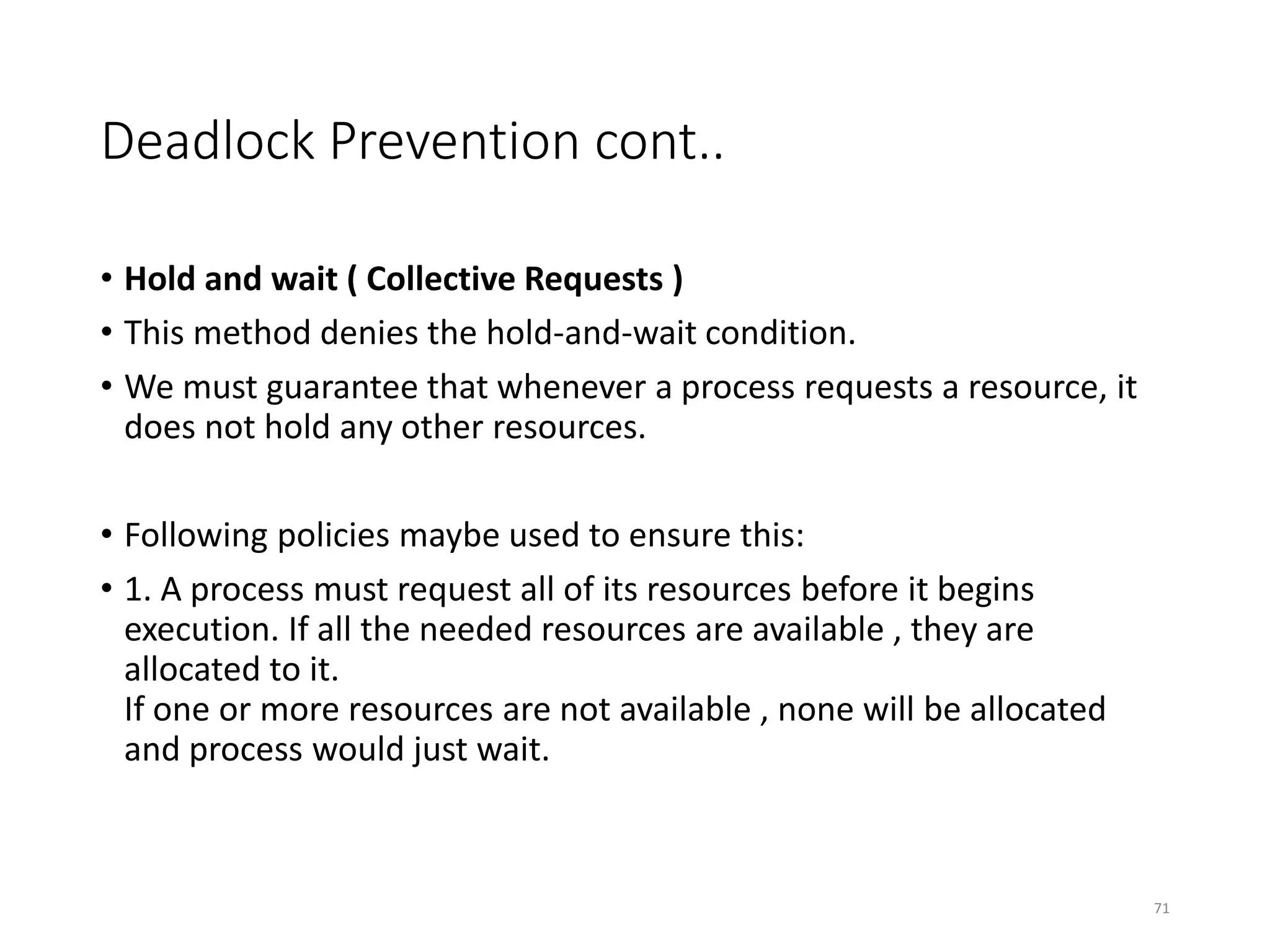 Deadlock Prevention cont..
• Hold and wait ( Collective Requests )
• This method denies the hold-and-wait condition.
• We must guarantee that whenever a process requests a resource, it
does not hold any other resources.
• Following policies maybe used to ensure this:
• 1. A process must request all of its resources before it begins
execution. If all the needed resources are available , they are
allocated to it.
If one or more resources are not available , none will be allocated
and process would just wait.
71
 