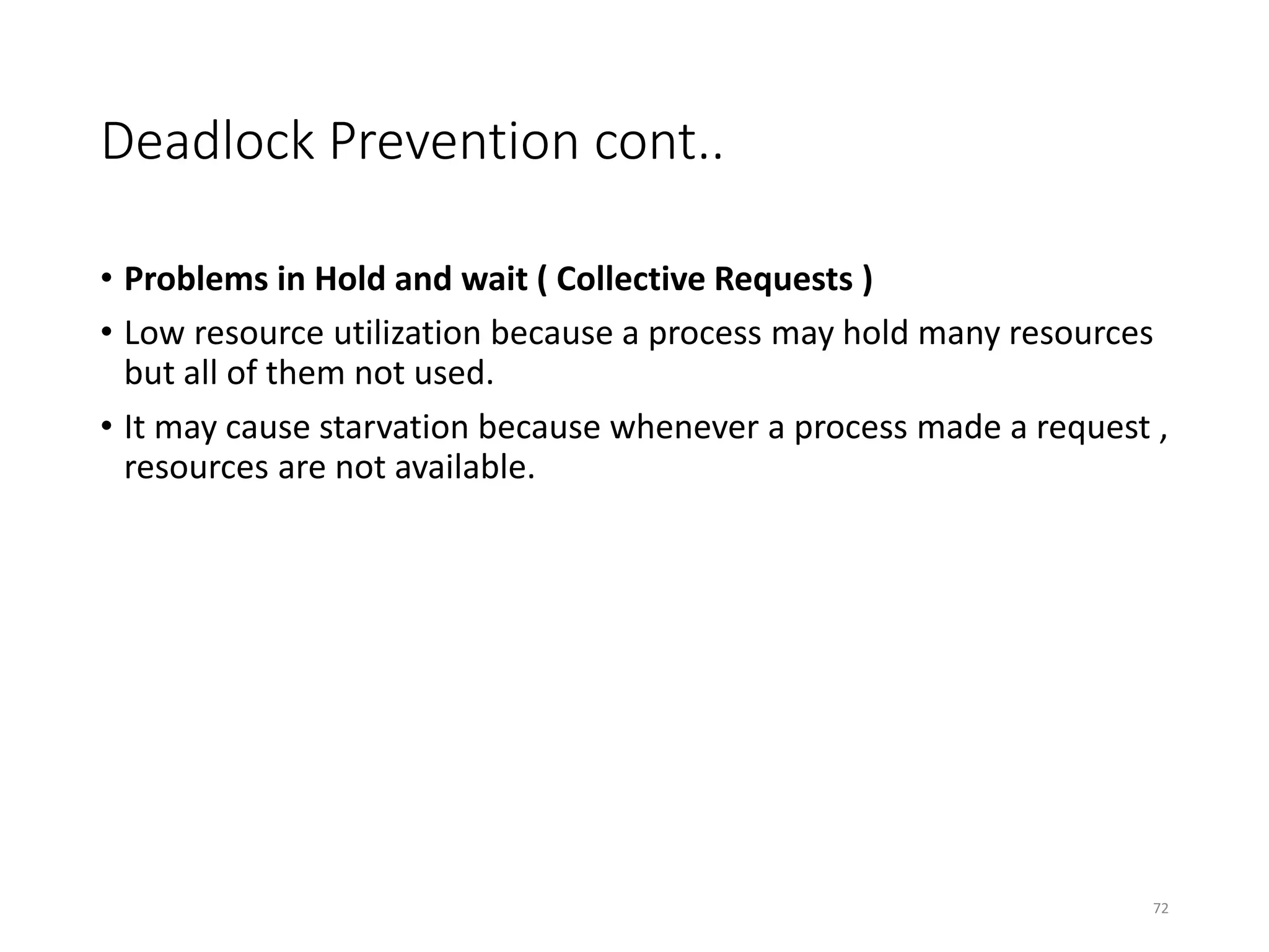 Deadlock Prevention cont..
• Problems in Hold and wait ( Collective Requests )
• Low resource utilization because a process may hold many resources
but all of them not used.
• It may cause starvation because whenever a process made a request ,
resources are not available.
72
 