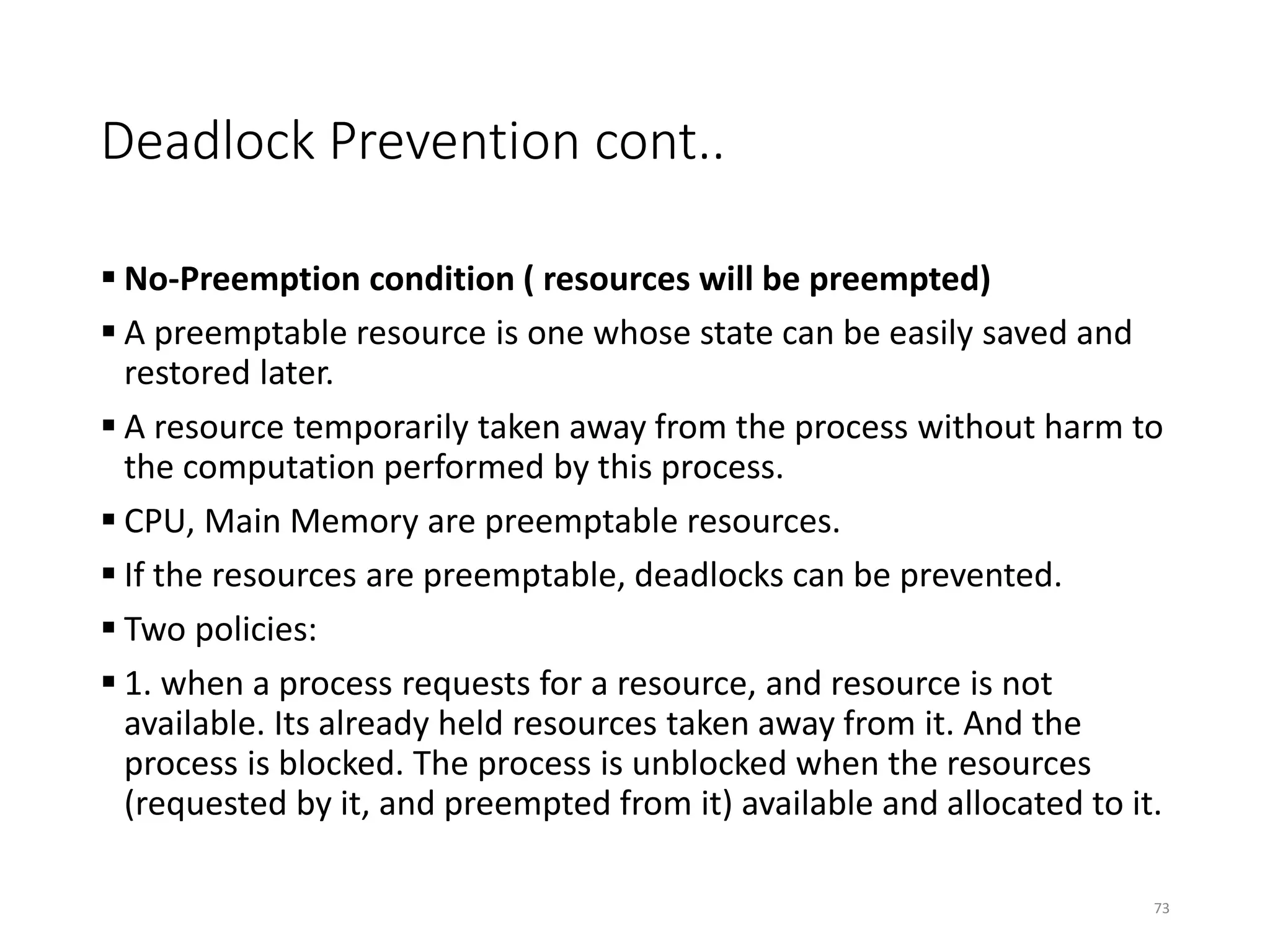Deadlock Prevention cont..
 No-Preemption condition ( resources will be preempted)
 A preemptable resource is one whose state can be easily saved and
restored later.
 A resource temporarily taken away from the process without harm to
the computation performed by this process.
 CPU, Main Memory are preemptable resources.
 If the resources are preemptable, deadlocks can be prevented.
 Two policies:
 1. when a process requests for a resource, and resource is not
available. Its already held resources taken away from it. And the
process is blocked. The process is unblocked when the resources
(requested by it, and preempted from it) available and allocated to it.
73
 