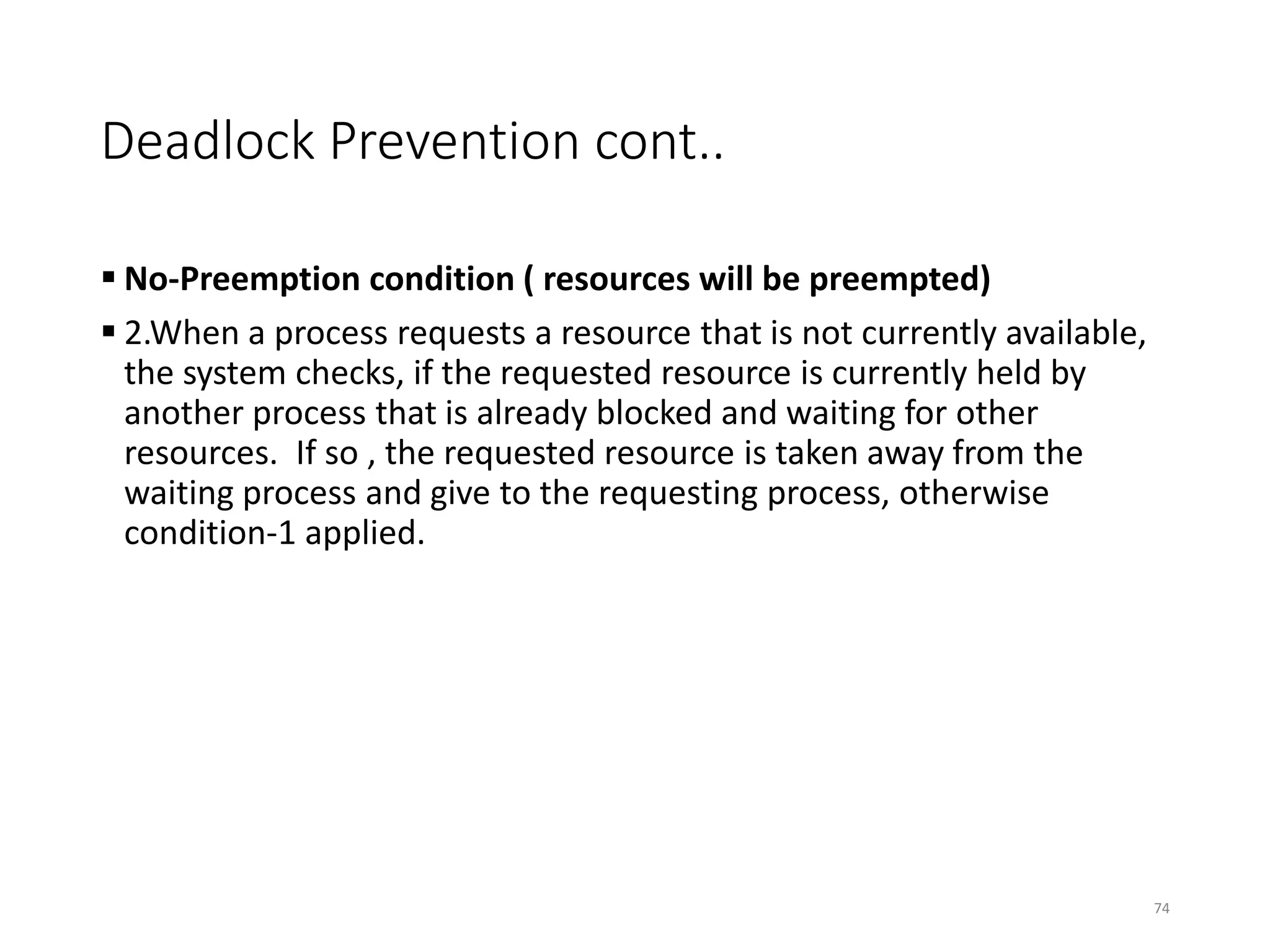 Deadlock Prevention cont..
 No-Preemption condition ( resources will be preempted)
 2.When a process requests a resource that is not currently available,
the system checks, if the requested resource is currently held by
another process that is already blocked and waiting for other
resources. If so , the requested resource is taken away from the
waiting process and give to the requesting process, otherwise
condition-1 applied.
74
 