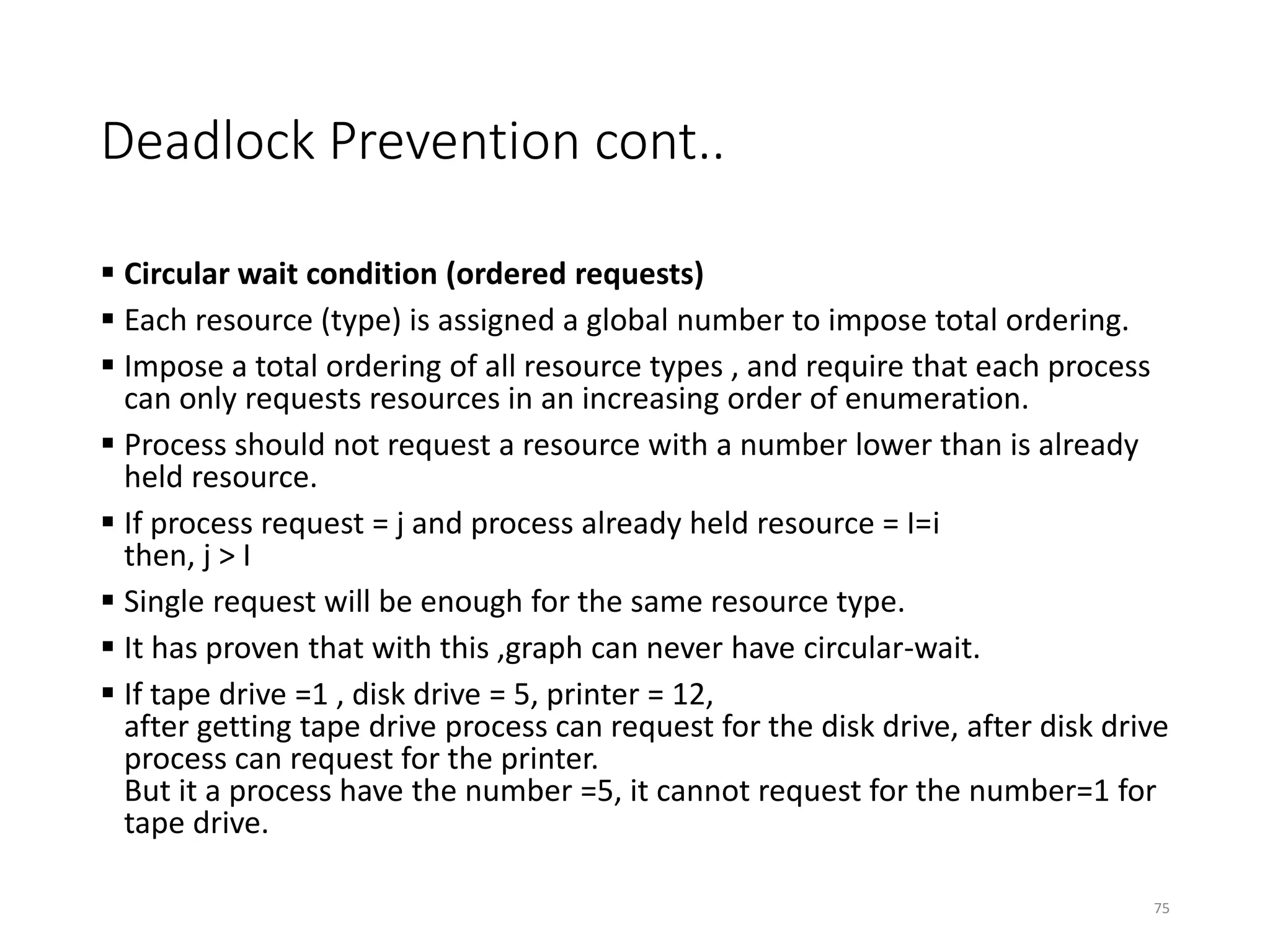 Deadlock Prevention cont..
 Circular wait condition (ordered requests)
 Each resource (type) is assigned a global number to impose total ordering.
 Impose a total ordering of all resource types , and require that each process
can only requests resources in an increasing order of enumeration.
 Process should not request a resource with a number lower than is already
held resource.
 If process request = j and process already held resource = I=i
then, j > I
 Single request will be enough for the same resource type.
 It has proven that with this ,graph can never have circular-wait.
 If tape drive =1 , disk drive = 5, printer = 12,
after getting tape drive process can request for the disk drive, after disk drive
process can request for the printer.
But it a process have the number =5, it cannot request for the number=1 for
tape drive.
75
 