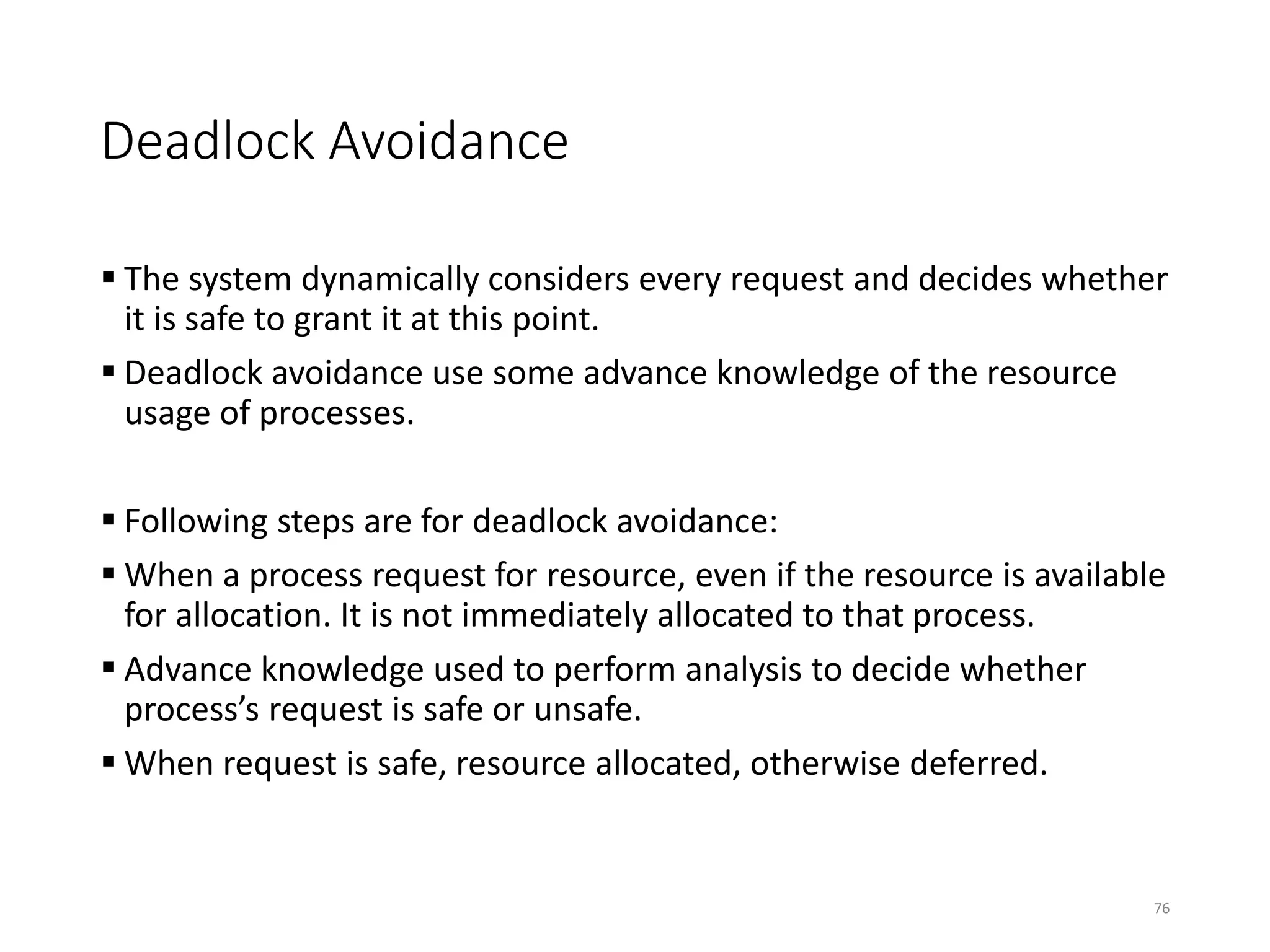 Deadlock Avoidance
 The system dynamically considers every request and decides whether
it is safe to grant it at this point.
 Deadlock avoidance use some advance knowledge of the resource
usage of processes.
 Following steps are for deadlock avoidance:
 When a process request for resource, even if the resource is available
for allocation. It is not immediately allocated to that process.
 Advance knowledge used to perform analysis to decide whether
process’s request is safe or unsafe.
 When request is safe, resource allocated, otherwise deferred.
76
 