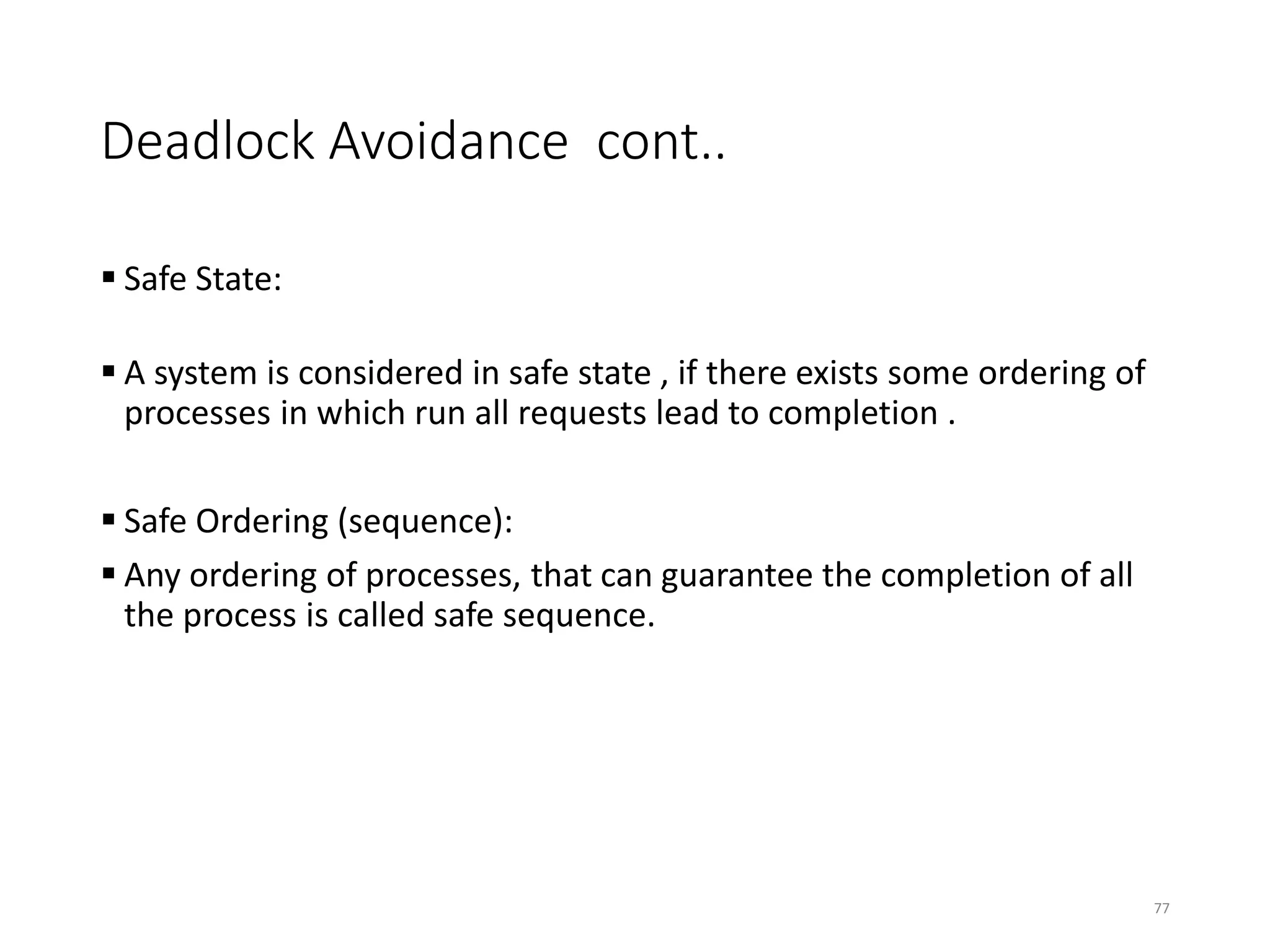 Deadlock Avoidance cont..
 Safe State:
 A system is considered in safe state , if there exists some ordering of
processes in which run all requests lead to completion .
 Safe Ordering (sequence):
 Any ordering of processes, that can guarantee the completion of all
the process is called safe sequence.
77
 