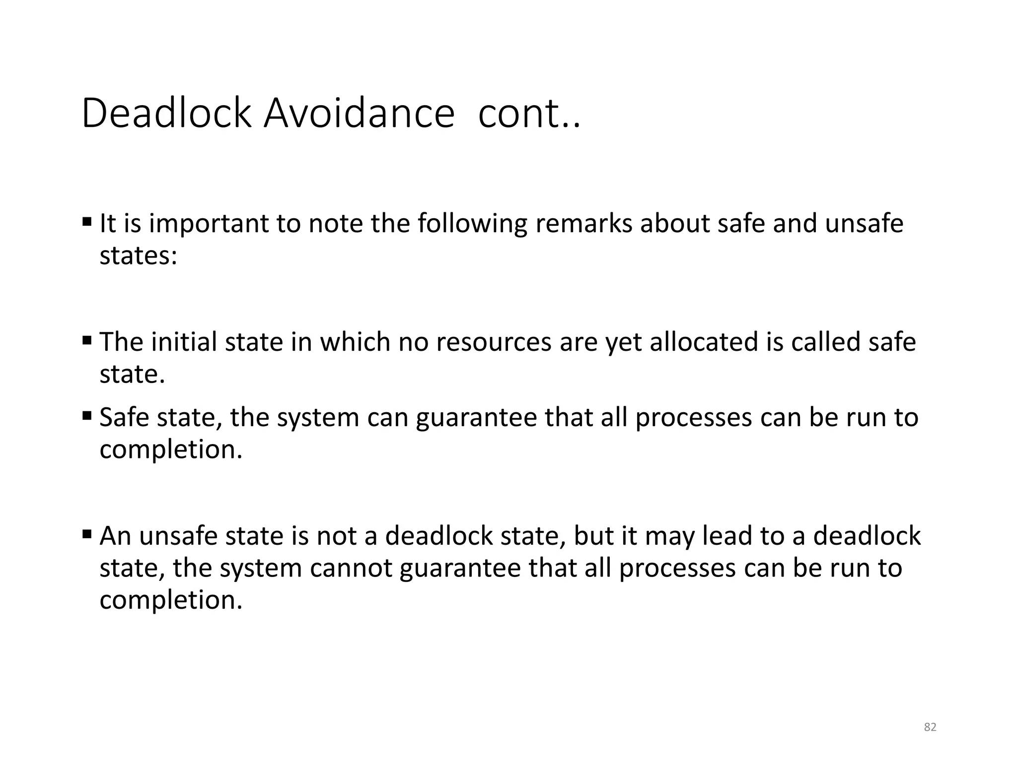 Deadlock Avoidance cont..
82
 It is important to note the following remarks about safe and unsafe
states:
 The initial state in which no resources are yet allocated is called safe
state.
 Safe state, the system can guarantee that all processes can be run to
completion.
 An unsafe state is not a deadlock state, but it may lead to a deadlock
state, the system cannot guarantee that all processes can be run to
completion.
 