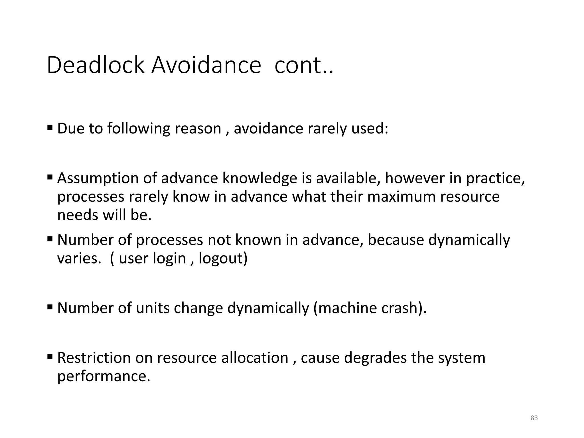 Deadlock Avoidance cont..
 Due to following reason , avoidance rarely used:
 Assumption of advance knowledge is available, however in practice,
processes rarely know in advance what their maximum resource
needs will be.
 Number of processes not known in advance, because dynamically
varies. ( user login , logout)
 Number of units change dynamically (machine crash).
 Restriction on resource allocation , cause degrades the system
performance.
83
 