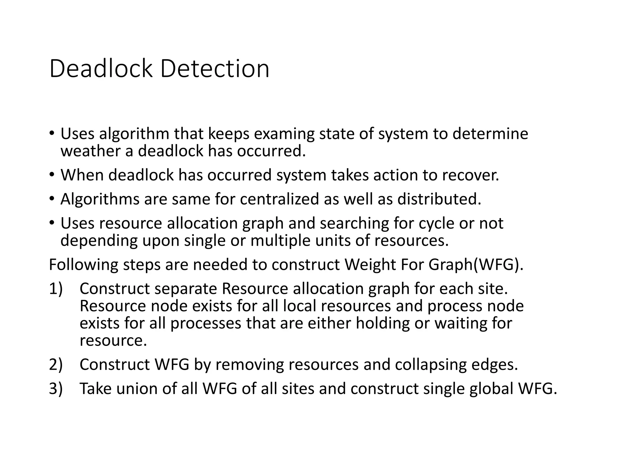 Deadlock Detection
• Uses algorithm that keeps examing state of system to determine
weather a deadlock has occurred.
• When deadlock has occurred system takes action to recover.
• Algorithms are same for centralized as well as distributed.
• Uses resource allocation graph and searching for cycle or not
depending upon single or multiple units of resources.
Following steps are needed to construct Weight For Graph(WFG).
1) Construct separate Resource allocation graph for each site.
Resource node exists for all local resources and process node
exists for all processes that are either holding or waiting for
resource.
2) Construct WFG by removing resources and collapsing edges.
3) Take union of all WFG of all sites and construct single global WFG.
 