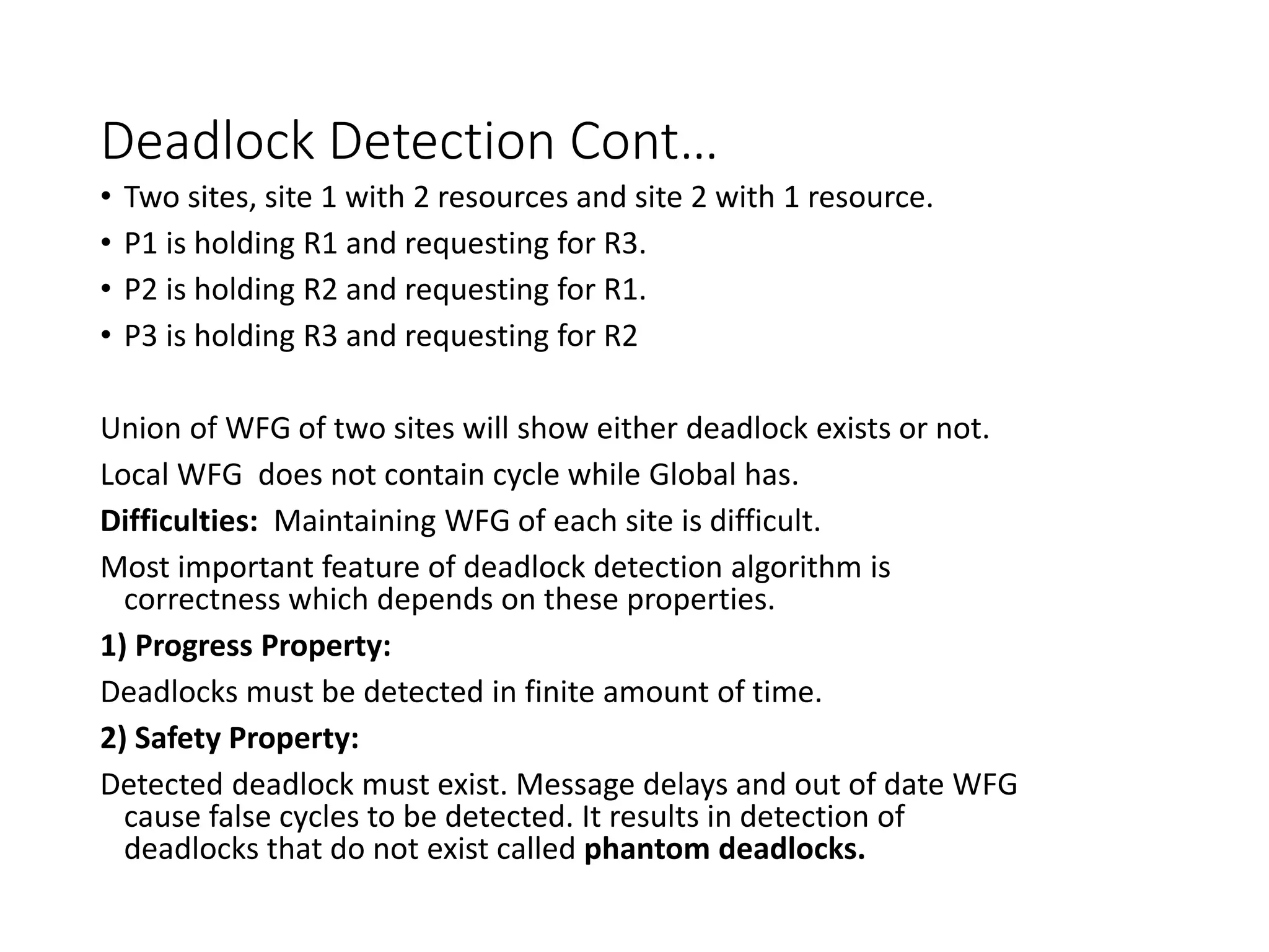 Deadlock Detection Cont…
• Two sites, site 1 with 2 resources and site 2 with 1 resource.
• P1 is holding R1 and requesting for R3.
• P2 is holding R2 and requesting for R1.
• P3 is holding R3 and requesting for R2
Union of WFG of two sites will show either deadlock exists or not.
Local WFG does not contain cycle while Global has.
Difficulties: Maintaining WFG of each site is difficult.
Most important feature of deadlock detection algorithm is
correctness which depends on these properties.
1) Progress Property:
Deadlocks must be detected in finite amount of time.
2) Safety Property:
Detected deadlock must exist. Message delays and out of date WFG
cause false cycles to be detected. It results in detection of
deadlocks that do not exist called phantom deadlocks.
 