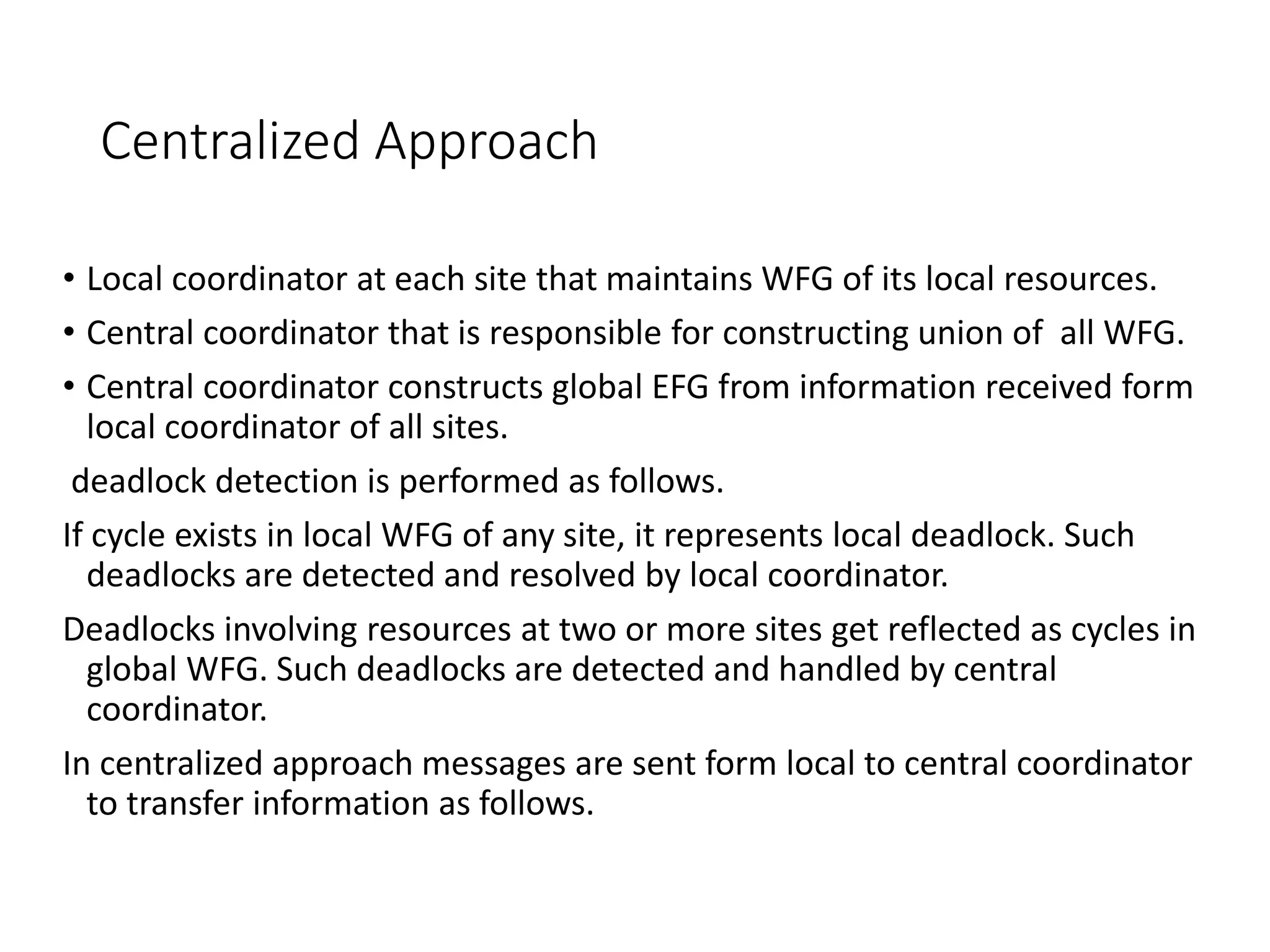 Centralized Approach
• Local coordinator at each site that maintains WFG of its local resources.
• Central coordinator that is responsible for constructing union of all WFG.
• Central coordinator constructs global EFG from information received form
local coordinator of all sites.
deadlock detection is performed as follows.
If cycle exists in local WFG of any site, it represents local deadlock. Such
deadlocks are detected and resolved by local coordinator.
Deadlocks involving resources at two or more sites get reflected as cycles in
global WFG. Such deadlocks are detected and handled by central
coordinator.
In centralized approach messages are sent form local to central coordinator
to transfer information as follows.
 