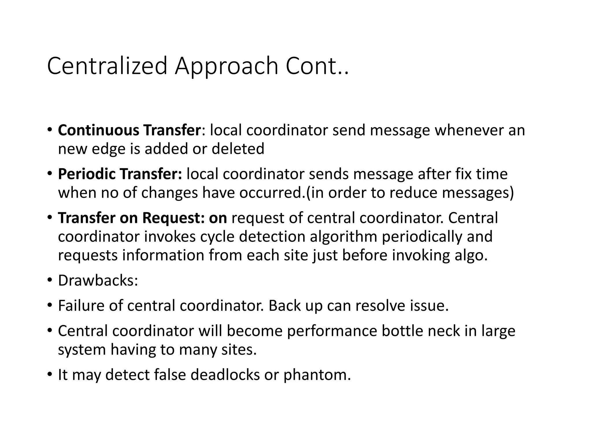 Centralized Approach Cont..
• Continuous Transfer: local coordinator send message whenever an
new edge is added or deleted
• Periodic Transfer: local coordinator sends message after fix time
when no of changes have occurred.(in order to reduce messages)
• Transfer on Request: on request of central coordinator. Central
coordinator invokes cycle detection algorithm periodically and
requests information from each site just before invoking algo.
• Drawbacks:
• Failure of central coordinator. Back up can resolve issue.
• Central coordinator will become performance bottle neck in large
system having to many sites.
• It may detect false deadlocks or phantom.
 
