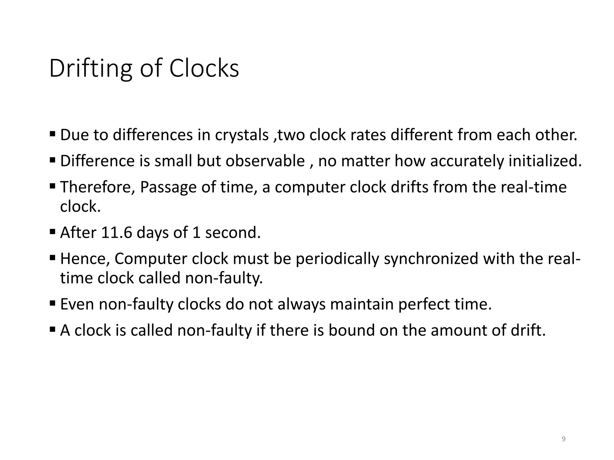Drifting of Clocks
 Due to differences in crystals ,two clock rates different from each other.
 Difference is small but observable , no matter how accurately initialized.
 Therefore, Passage of time, a computer clock drifts from the real-time
clock.
 After 11.6 days of 1 second.
 Hence, Computer clock must be periodically synchronized with the real-
time clock called non-faulty.
 Even non-faulty clocks do not always maintain perfect time.
 A clock is called non-faulty if there is bound on the amount of drift.
9
 