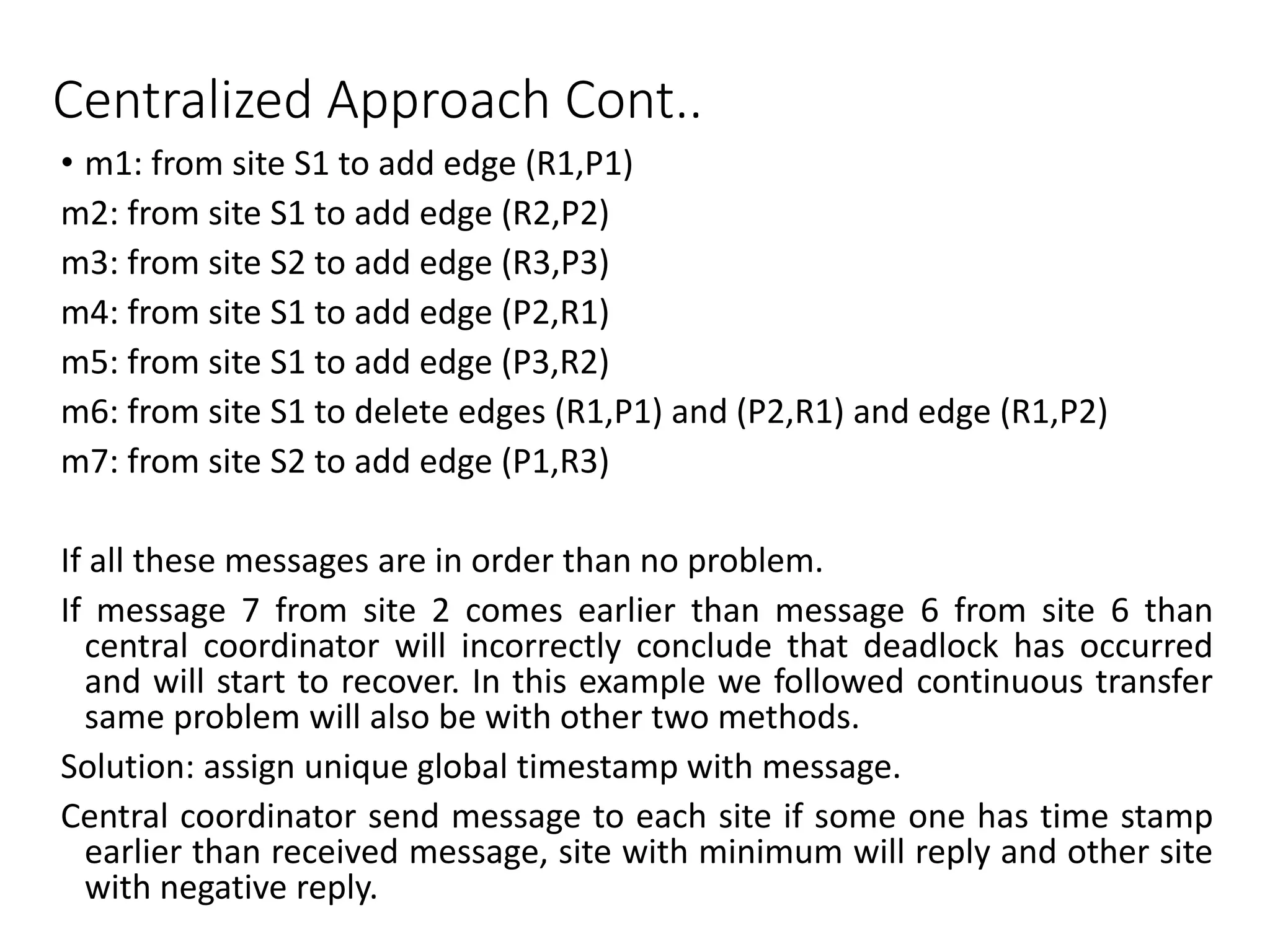 Centralized Approach Cont..
• m1: from site S1 to add edge (R1,P1)
m2: from site S1 to add edge (R2,P2)
m3: from site S2 to add edge (R3,P3)
m4: from site S1 to add edge (P2,R1)
m5: from site S1 to add edge (P3,R2)
m6: from site S1 to delete edges (R1,P1) and (P2,R1) and edge (R1,P2)
m7: from site S2 to add edge (P1,R3)
If all these messages are in order than no problem.
If message 7 from site 2 comes earlier than message 6 from site 6 than
central coordinator will incorrectly conclude that deadlock has occurred
and will start to recover. In this example we followed continuous transfer
same problem will also be with other two methods.
Solution: assign unique global timestamp with message.
Central coordinator send message to each site if some one has time stamp
earlier than received message, site with minimum will reply and other site
with negative reply.
 