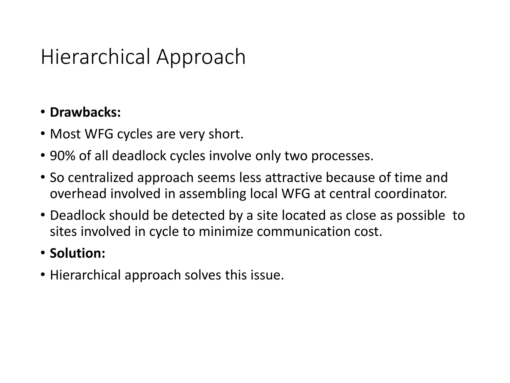 Hierarchical Approach
• Drawbacks:
• Most WFG cycles are very short.
• 90% of all deadlock cycles involve only two processes.
• So centralized approach seems less attractive because of time and
overhead involved in assembling local WFG at central coordinator.
• Deadlock should be detected by a site located as close as possible to
sites involved in cycle to minimize communication cost.
• Solution:
• Hierarchical approach solves this issue.
 