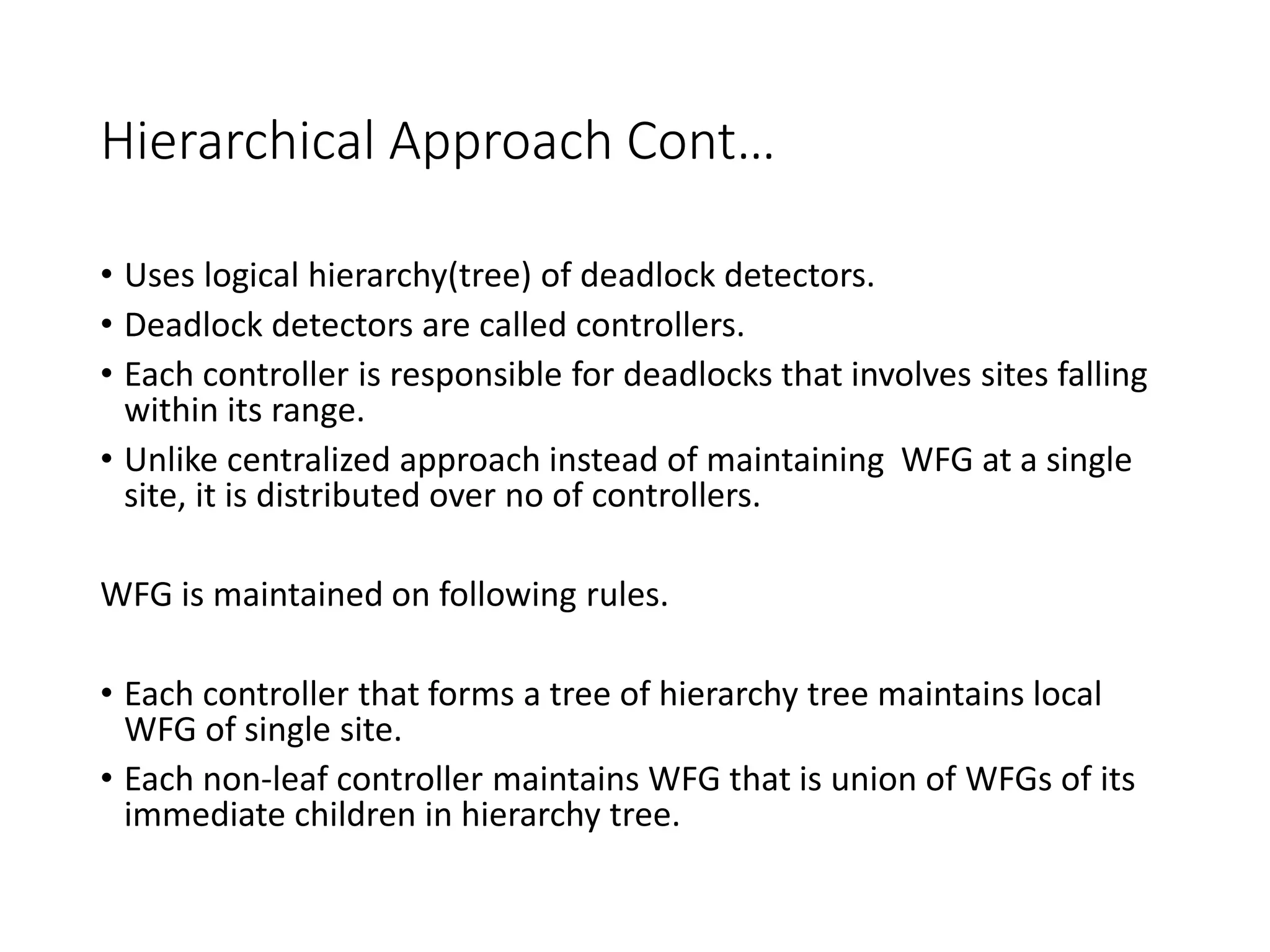 Hierarchical Approach Cont…
• Uses logical hierarchy(tree) of deadlock detectors.
• Deadlock detectors are called controllers.
• Each controller is responsible for deadlocks that involves sites falling
within its range.
• Unlike centralized approach instead of maintaining WFG at a single
site, it is distributed over no of controllers.
WFG is maintained on following rules.
• Each controller that forms a tree of hierarchy tree maintains local
WFG of single site.
• Each non-leaf controller maintains WFG that is union of WFGs of its
immediate children in hierarchy tree.
 