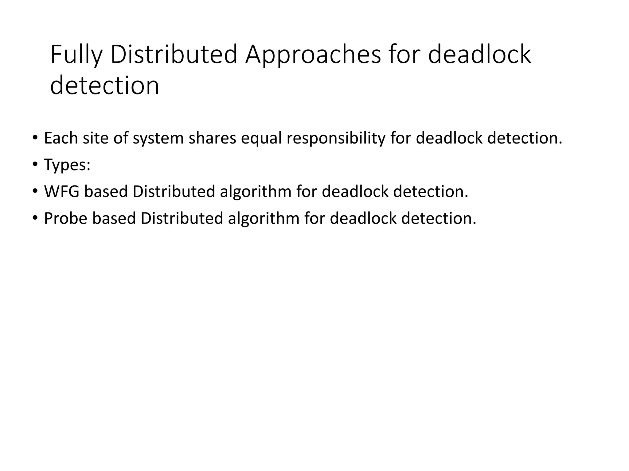 Fully Distributed Approaches for deadlock
detection
• Each site of system shares equal responsibility for deadlock detection.
• Types:
• WFG based Distributed algorithm for deadlock detection.
• Probe based Distributed algorithm for deadlock detection.
 