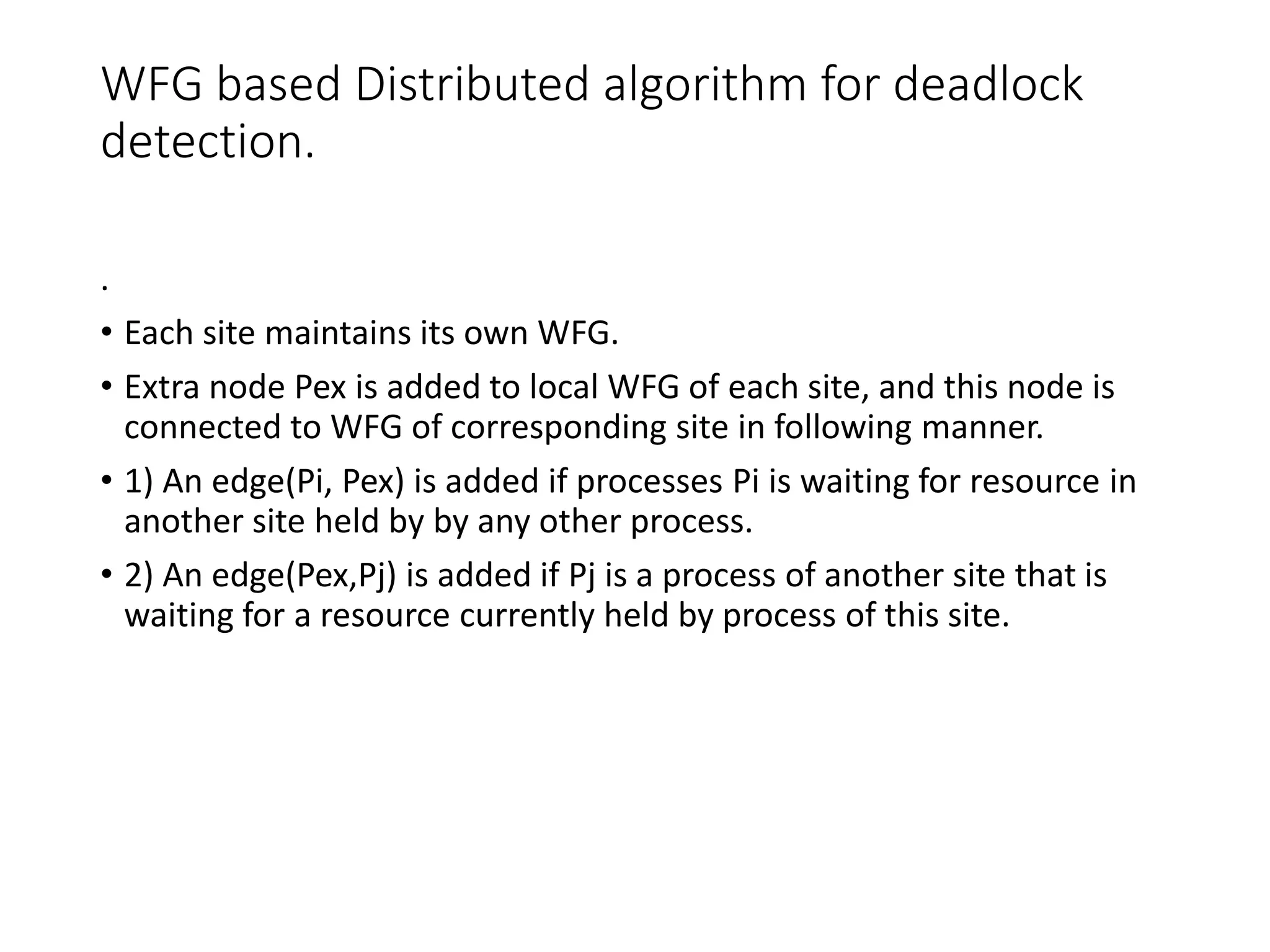 WFG based Distributed algorithm for deadlock
detection.
.
• Each site maintains its own WFG.
• Extra node Pex is added to local WFG of each site, and this node is
connected to WFG of corresponding site in following manner.
• 1) An edge(Pi, Pex) is added if processes Pi is waiting for resource in
another site held by by any other process.
• 2) An edge(Pex,Pj) is added if Pj is a process of another site that is
waiting for a resource currently held by process of this site.
 