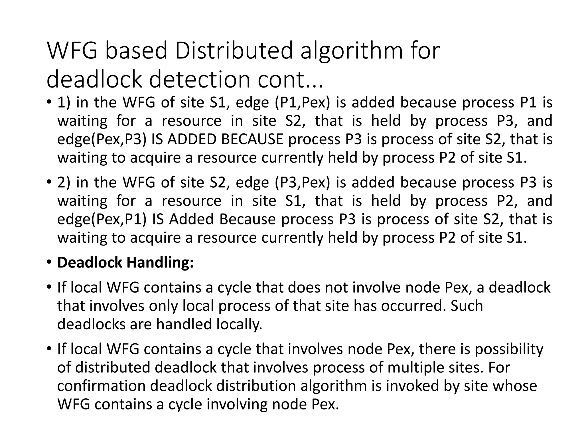 WFG based Distributed algorithm for
deadlock detection cont...
• 1) in the WFG of site S1, edge (P1,Pex) is added because process P1 is
waiting for a resource in site S2, that is held by process P3, and
edge(Pex,P3) IS ADDED BECAUSE process P3 is process of site S2, that is
waiting to acquire a resource currently held by process P2 of site S1.
• 2) in the WFG of site S2, edge (P3,Pex) is added because process P3 is
waiting for a resource in site S1, that is held by process P2, and
edge(Pex,P1) IS Added Because process P3 is process of site S2, that is
waiting to acquire a resource currently held by process P2 of site S1.
• Deadlock Handling:
• If local WFG contains a cycle that does not involve node Pex, a deadlock
that involves only local process of that site has occurred. Such
deadlocks are handled locally.
• If local WFG contains a cycle that involves node Pex, there is possibility
of distributed deadlock that involves process of multiple sites. For
confirmation deadlock distribution algorithm is invoked by site whose
WFG contains a cycle involving node Pex.
 