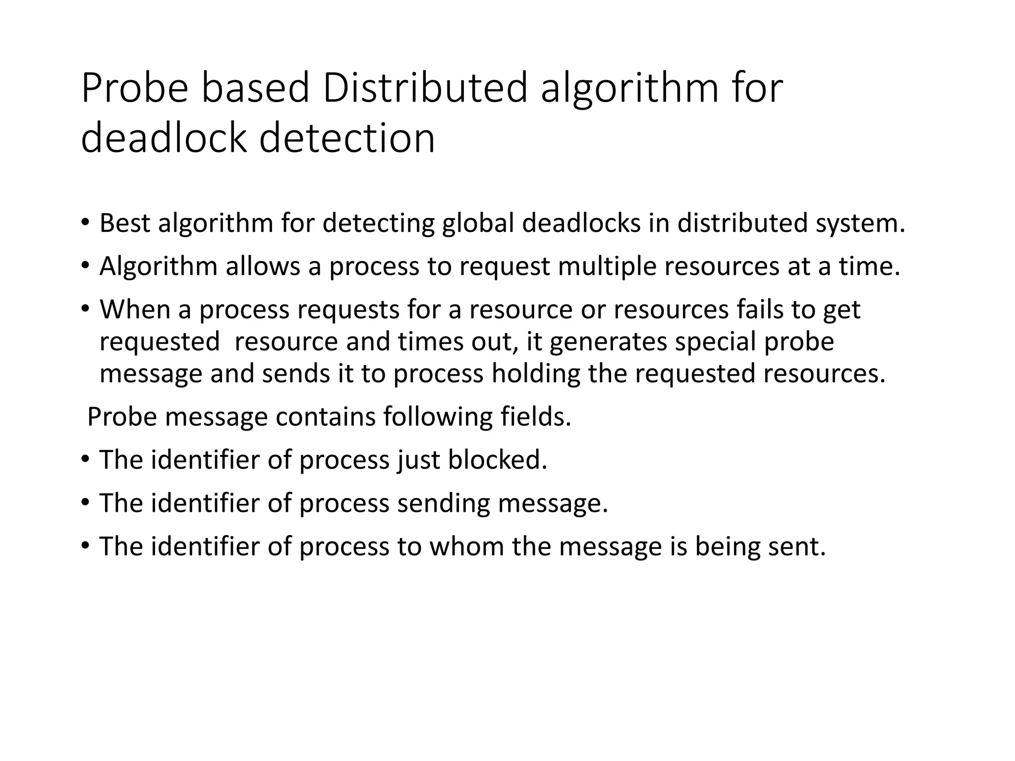 Probe based Distributed algorithm for
deadlock detection
• Best algorithm for detecting global deadlocks in distributed system.
• Algorithm allows a process to request multiple resources at a time.
• When a process requests for a resource or resources fails to get
requested resource and times out, it generates special probe
message and sends it to process holding the requested resources.
Probe message contains following fields.
• The identifier of process just blocked.
• The identifier of process sending message.
• The identifier of process to whom the message is being sent.
 