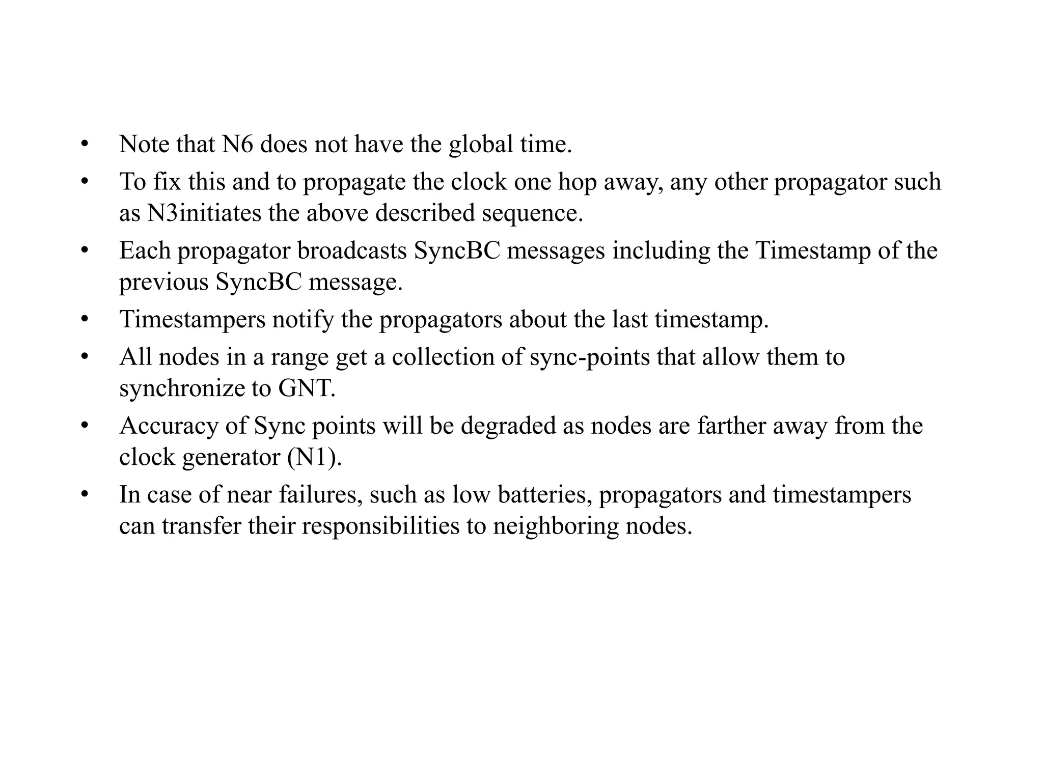 •   Note that N6 does not have the global time.
•   To fix this and to propagate the clock one hop away, any other propagator such
    as N3initiates the above described sequence.
•   Each propagator broadcasts SyncBC messages including the Timestamp of the
    previous SyncBC message.
•   Timestampers notify the propagators about the last timestamp.
•   All nodes in a range get a collection of sync-points that allow them to
    synchronize to GNT.
•   Accuracy of Sync points will be degraded as nodes are farther away from the
    clock generator (N1).
•   In case of near failures, such as low batteries, propagators and timestampers
    can transfer their responsibilities to neighboring nodes.
 