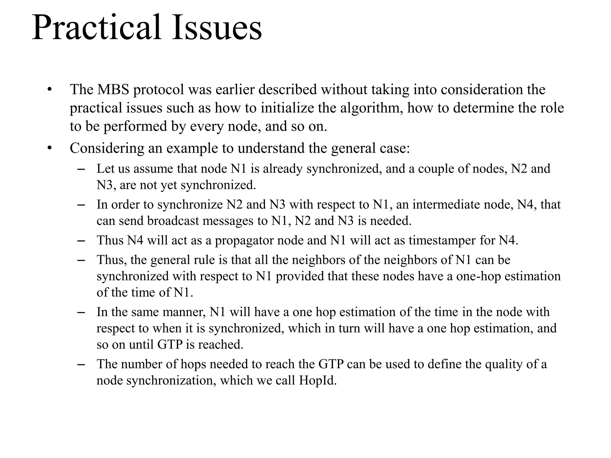 Practical Issues
 •   The MBS protocol was earlier described without taking into consideration the
     practical issues such as how to initialize the algorithm, how to determine the role
     to be performed by every node, and so on.
 •   Considering an example to understand the general case:
      – Let us assume that node N1 is already synchronized, and a couple of nodes, N2 and
        N3, are not yet synchronized.
      – In order to synchronize N2 and N3 with respect to N1, an intermediate node, N4, that
        can send broadcast messages to N1, N2 and N3 is needed.
      – Thus N4 will act as a propagator node and N1 will act as timestamper for N4.
      – Thus, the general rule is that all the neighbors of the neighbors of N1 can be
        synchronized with respect to N1 provided that these nodes have a one-hop estimation
        of the time of N1.
      – In the same manner, N1 will have a one hop estimation of the time in the node with
        respect to when it is synchronized, which in turn will have a one hop estimation, and
        so on until GTP is reached.
      – The number of hops needed to reach the GTP can be used to define the quality of a
        node synchronization, which we call HopId.
 