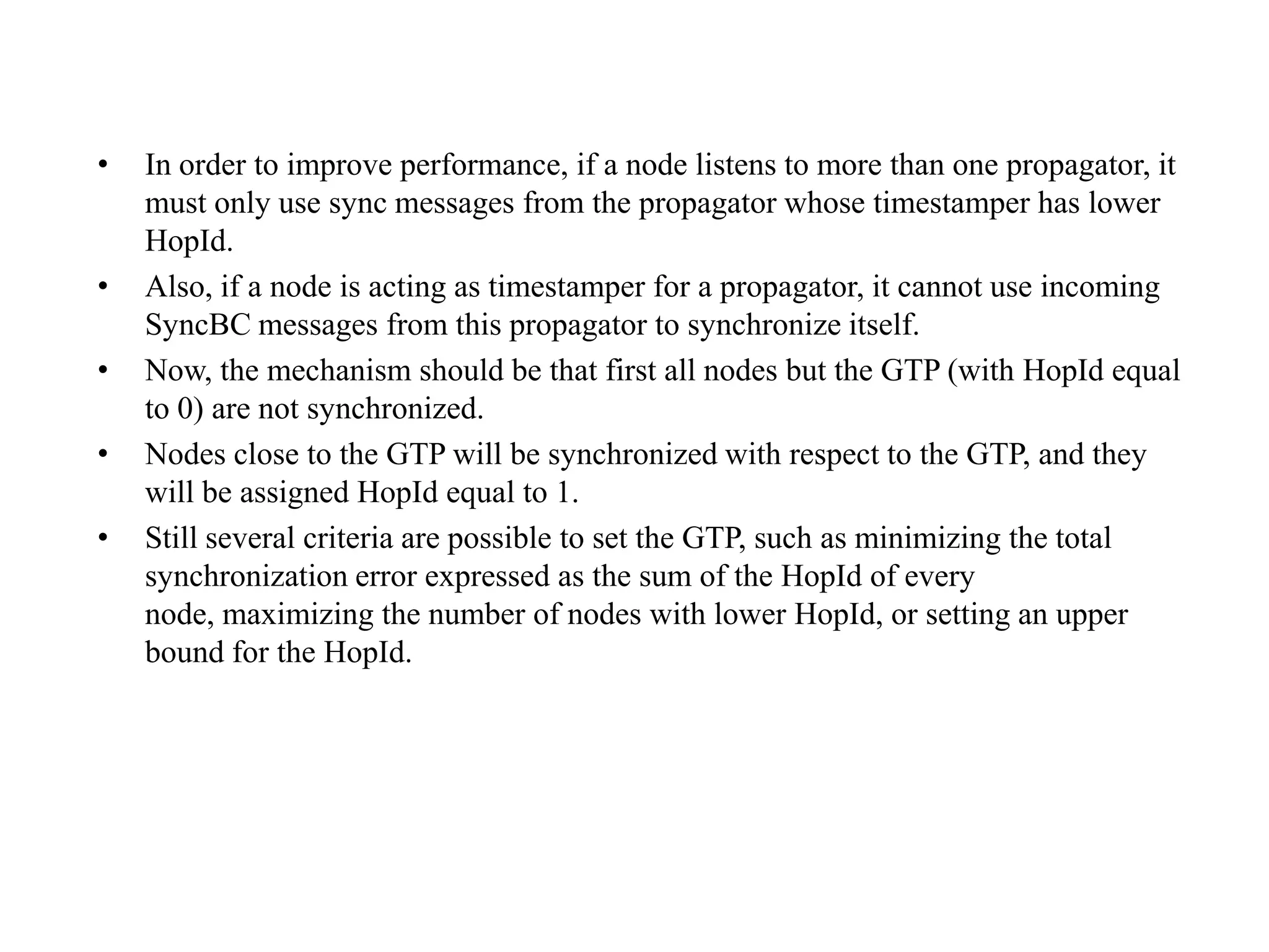 •   In order to improve performance, if a node listens to more than one propagator, it
    must only use sync messages from the propagator whose timestamper has lower
    HopId.
•   Also, if a node is acting as timestamper for a propagator, it cannot use incoming
    SyncBC messages from this propagator to synchronize itself.
•   Now, the mechanism should be that first all nodes but the GTP (with HopId equal
    to 0) are not synchronized.
•   Nodes close to the GTP will be synchronized with respect to the GTP, and they
    will be assigned HopId equal to 1.
•   Still several criteria are possible to set the GTP, such as minimizing the total
    synchronization error expressed as the sum of the HopId of every
    node, maximizing the number of nodes with lower HopId, or setting an upper
    bound for the HopId.
 