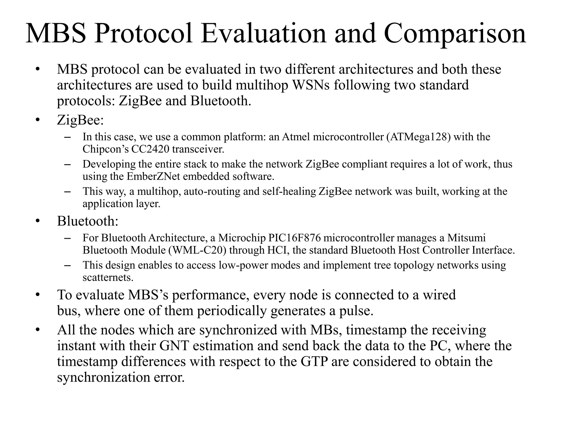 MBS Protocol Evaluation and Comparison
•   MBS protocol can be evaluated in two different architectures and both these
    architectures are used to build multihop WSNs following two standard
    protocols: ZigBee and Bluetooth.
•   ZigBee:
     –   In this case, we use a common platform: an Atmel microcontroller (ATMega128) with the
         Chipcon’s CC2420 transceiver.
     –   Developing the entire stack to make the network ZigBee compliant requires a lot of work, thus
         using the EmberZNet embedded software.
     –   This way, a multihop, auto-routing and self-healing ZigBee network was built, working at the
         application layer.
•   Bluetooth:
     –   For Bluetooth Architecture, a Microchip PIC16F876 microcontroller manages a Mitsumi
         Bluetooth Module (WML-C20) through HCI, the standard Bluetooth Host Controller Interface.
     –   This design enables to access low-power modes and implement tree topology networks using
         scatternets.
•   To evaluate MBS’s performance, every node is connected to a wired
    bus, where one of them periodically generates a pulse.
•   All the nodes which are synchronized with MBs, timestamp the receiving
    instant with their GNT estimation and send back the data to the PC, where the
    timestamp differences with respect to the GTP are considered to obtain the
    synchronization error.
 