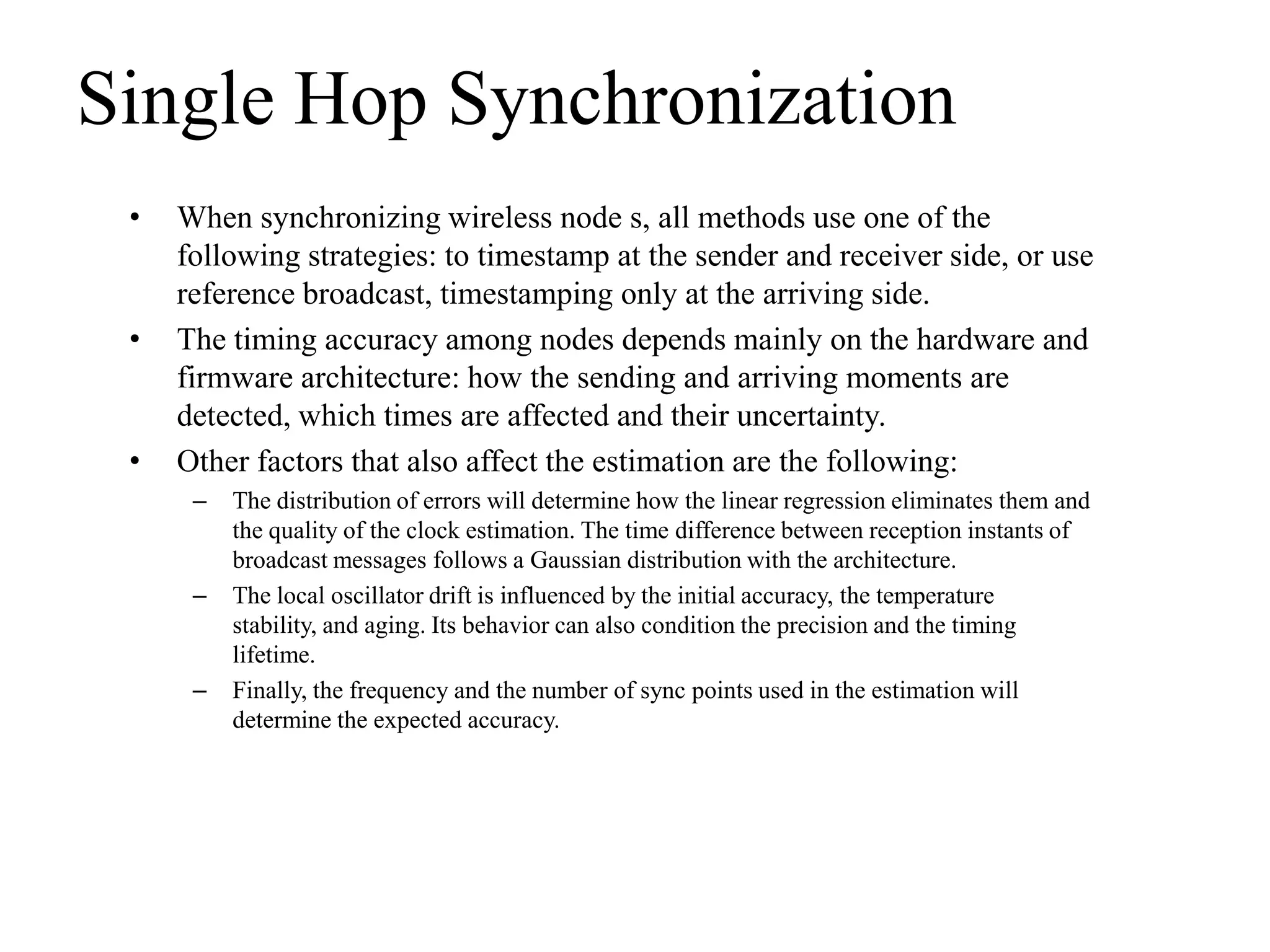 Single Hop Synchronization
 •   When synchronizing wireless node s, all methods use one of the
     following strategies: to timestamp at the sender and receiver side, or use
     reference broadcast, timestamping only at the arriving side.
 •   The timing accuracy among nodes depends mainly on the hardware and
     firmware architecture: how the sending and arriving moments are
     detected, which times are affected and their uncertainty.
 •   Other factors that also affect the estimation are the following:
      –   The distribution of errors will determine how the linear regression eliminates them and
          the quality of the clock estimation. The time difference between reception instants of
          broadcast messages follows a Gaussian distribution with the architecture.
      –   The local oscillator drift is influenced by the initial accuracy, the temperature
          stability, and aging. Its behavior can also condition the precision and the timing
          lifetime.
      –   Finally, the frequency and the number of sync points used in the estimation will
          determine the expected accuracy.
 