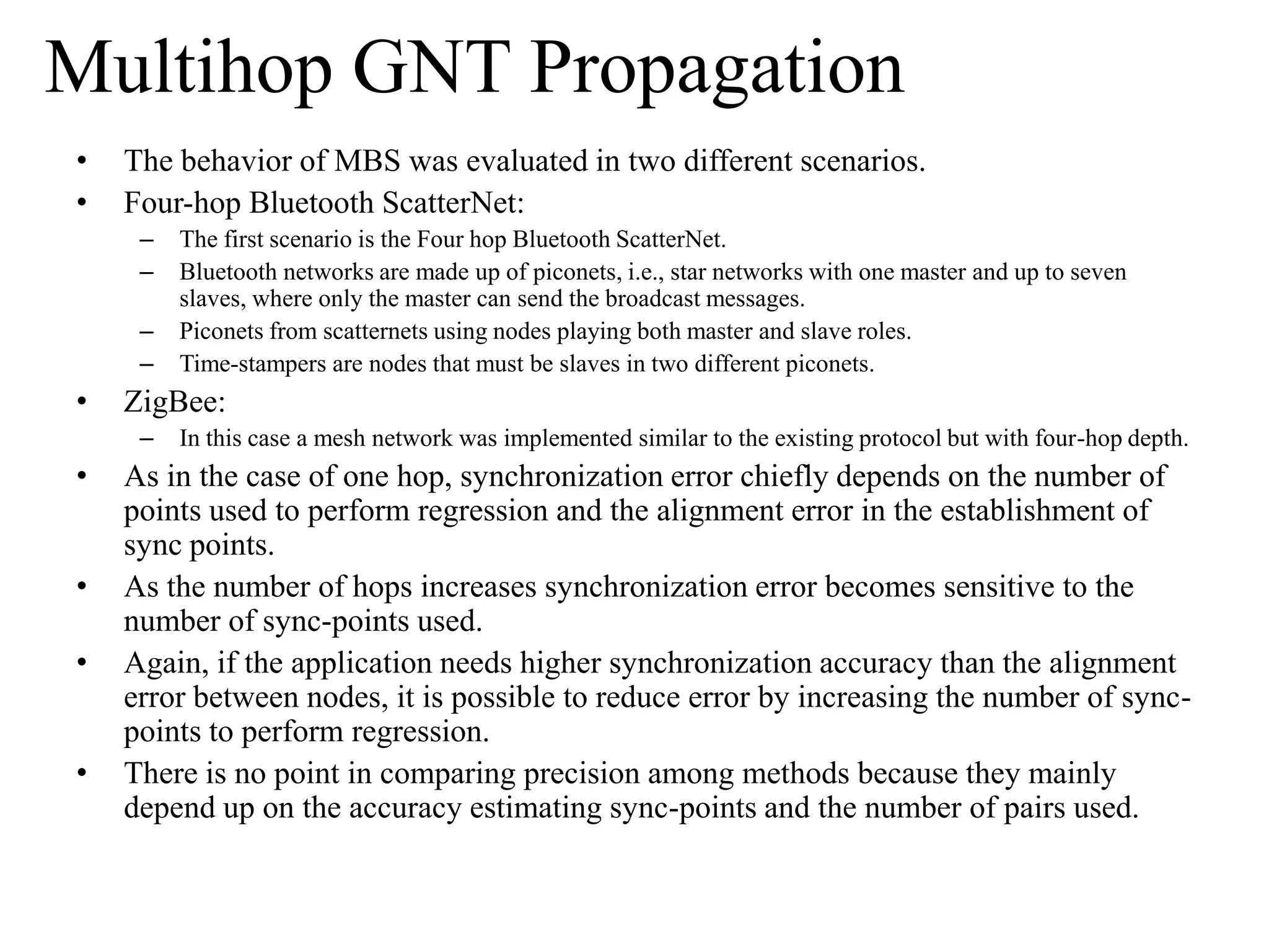 Multihop GNT Propagation
•   The behavior of MBS was evaluated in two different scenarios.
•   Four-hop Bluetooth ScatterNet:
     –   The first scenario is the Four hop Bluetooth ScatterNet.
     –   Bluetooth networks are made up of piconets, i.e., star networks with one master and up to seven
         slaves, where only the master can send the broadcast messages.
     –   Piconets from scatternets using nodes playing both master and slave roles.
     –   Time-stampers are nodes that must be slaves in two different piconets.
•   ZigBee:
     –   In this case a mesh network was implemented similar to the existing protocol but with four-hop depth.
•   As in the case of one hop, synchronization error chiefly depends on the number of
    points used to perform regression and the alignment error in the establishment of
    sync points.
•   As the number of hops increases synchronization error becomes sensitive to the
    number of sync-points used.
•   Again, if the application needs higher synchronization accuracy than the alignment
    error between nodes, it is possible to reduce error by increasing the number of sync-
    points to perform regression.
•   There is no point in comparing precision among methods because they mainly
    depend up on the accuracy estimating sync-points and the number of pairs used.
 
