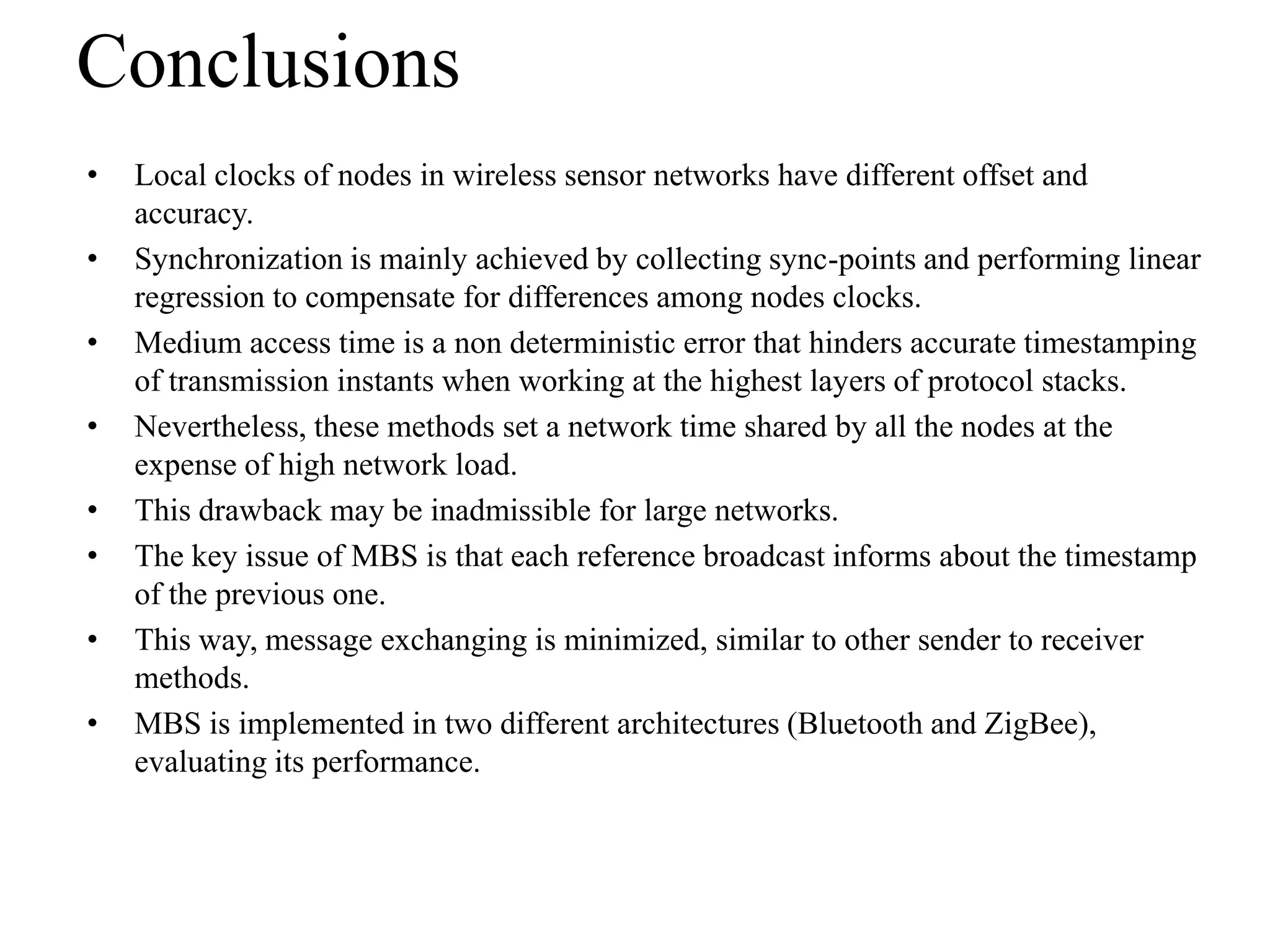 Conclusions
•   Local clocks of nodes in wireless sensor networks have different offset and
    accuracy.
•   Synchronization is mainly achieved by collecting sync-points and performing linear
    regression to compensate for differences among nodes clocks.
•   Medium access time is a non deterministic error that hinders accurate timestamping
    of transmission instants when working at the highest layers of protocol stacks.
•   Nevertheless, these methods set a network time shared by all the nodes at the
    expense of high network load.
•   This drawback may be inadmissible for large networks.
•   The key issue of MBS is that each reference broadcast informs about the timestamp
    of the previous one.
•   This way, message exchanging is minimized, similar to other sender to receiver
    methods.
•   MBS is implemented in two different architectures (Bluetooth and ZigBee),
    evaluating its performance.
 