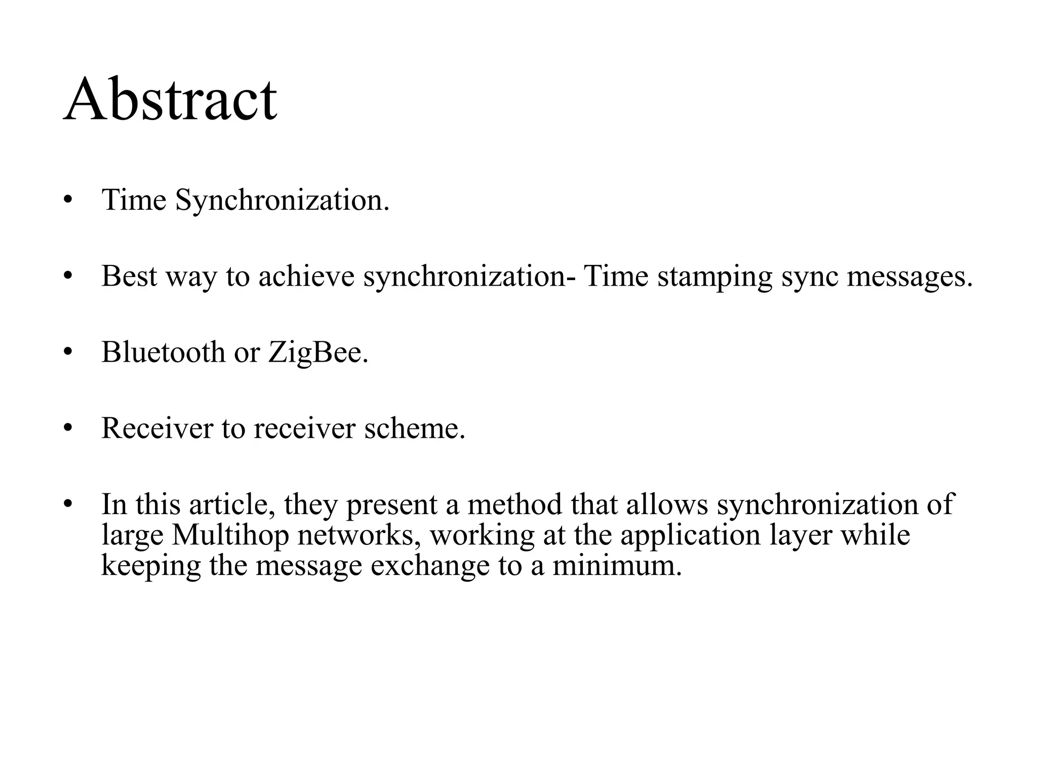 Abstract
• Time Synchronization.

• Best way to achieve synchronization- Time stamping sync messages.

• Bluetooth or ZigBee.

• Receiver to receiver scheme.

• In this article, they present a method that allows synchronization of
  large Multihop networks, working at the application layer while
  keeping the message exchange to a minimum.
 