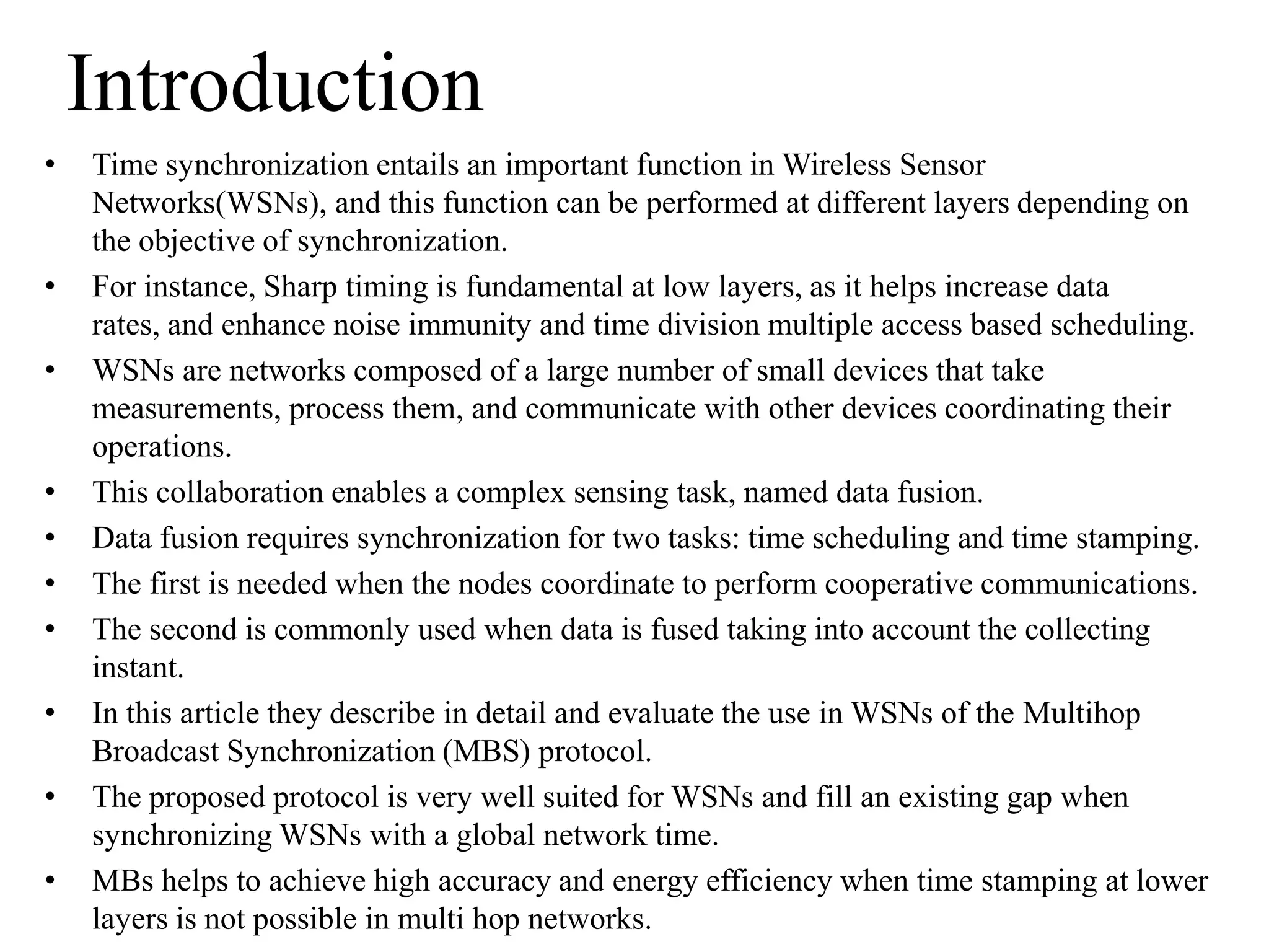 Introduction
•   Time synchronization entails an important function in Wireless Sensor
    Networks(WSNs), and this function can be performed at different layers depending on
    the objective of synchronization.
•   For instance, Sharp timing is fundamental at low layers, as it helps increase data
    rates, and enhance noise immunity and time division multiple access based scheduling.
•   WSNs are networks composed of a large number of small devices that take
    measurements, process them, and communicate with other devices coordinating their
    operations.
•   This collaboration enables a complex sensing task, named data fusion.
•   Data fusion requires synchronization for two tasks: time scheduling and time stamping.
•   The first is needed when the nodes coordinate to perform cooperative communications.
•   The second is commonly used when data is fused taking into account the collecting
    instant.
•   In this article they describe in detail and evaluate the use in WSNs of the Multihop
    Broadcast Synchronization (MBS) protocol.
•   The proposed protocol is very well suited for WSNs and fill an existing gap when
    synchronizing WSNs with a global network time.
•   MBs helps to achieve high accuracy and energy efficiency when time stamping at lower
    layers is not possible in multi hop networks.
 