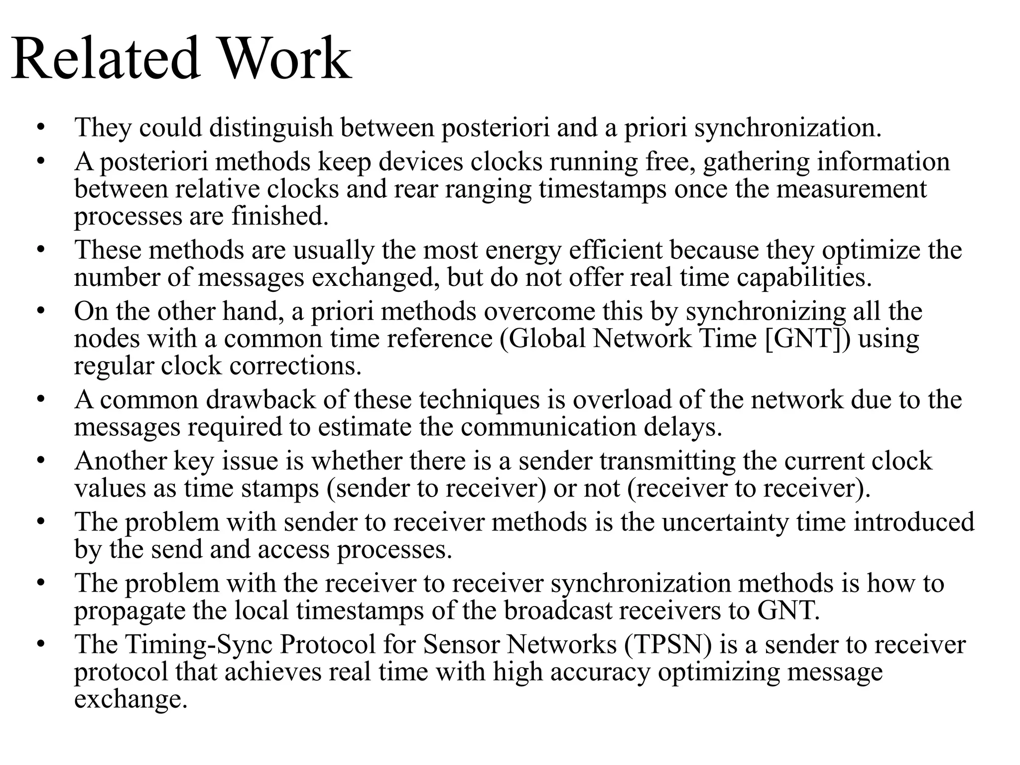 Related Work
• They could distinguish between posteriori and a priori synchronization.
• A posteriori methods keep devices clocks running free, gathering information
  between relative clocks and rear ranging timestamps once the measurement
  processes are finished.
• These methods are usually the most energy efficient because they optimize the
  number of messages exchanged, but do not offer real time capabilities.
• On the other hand, a priori methods overcome this by synchronizing all the
  nodes with a common time reference (Global Network Time [GNT]) using
  regular clock corrections.
• A common drawback of these techniques is overload of the network due to the
  messages required to estimate the communication delays.
• Another key issue is whether there is a sender transmitting the current clock
  values as time stamps (sender to receiver) or not (receiver to receiver).
• The problem with sender to receiver methods is the uncertainty time introduced
  by the send and access processes.
• The problem with the receiver to receiver synchronization methods is how to
  propagate the local timestamps of the broadcast receivers to GNT.
• The Timing-Sync Protocol for Sensor Networks (TPSN) is a sender to receiver
  protocol that achieves real time with high accuracy optimizing message
  exchange.
 